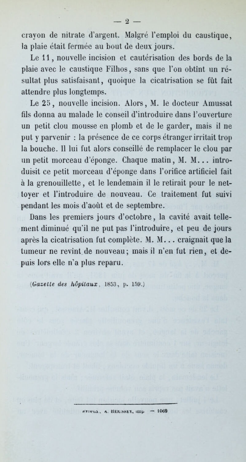 — 2 crayon de nitrate d’argent. Malgré l’emploi du caustique, la plaie était fermée au bout de deux jours. Le 11, nouvelle incision et cautérisation des bords de la plaie avec le caustique Filhos, sans que l’on obtînt un ré- sultat plus satisfaisant, quoique la cicatrisation se fût fait attendre plus longtemps. Le 25, nouvelle incision. Alors, M. le docteur Amussat fils donna au malade le conseil d’introduire dans l’ouverture un petit clou mousse en plomb et de le garder, mais il ne put y parvenir : la présence de ce corps étranger irritait trop la bouche. 11 lui fut alors conseillé de remplacer le clou par un petit morceau d’éponge. Chaque matin, M. M... intro- duisit ce petit morceau d’éponge dans l’orifice artificiel fait à la grenouillette, et le lendemain il le retirait pour le net- toyer et l’introduire de nouveau. Ce traitement fut suivi pendant les mois d’août et de septembre. Dans les premiers jours d’octobre, la cavité avait telle- ment diminué qu'il ne put pas l’introduire, et peu de jours après la cicatrisation fut complète. M. M... craignait que la tumeur ne revint de nouveau; mais il n’en fut rien, et de- puis lors elle n’a plus reparu. [Gazelle des hôpitaux. 1853, p. 159.) r.vieux. a. Hlk.ssey, mip — 1069