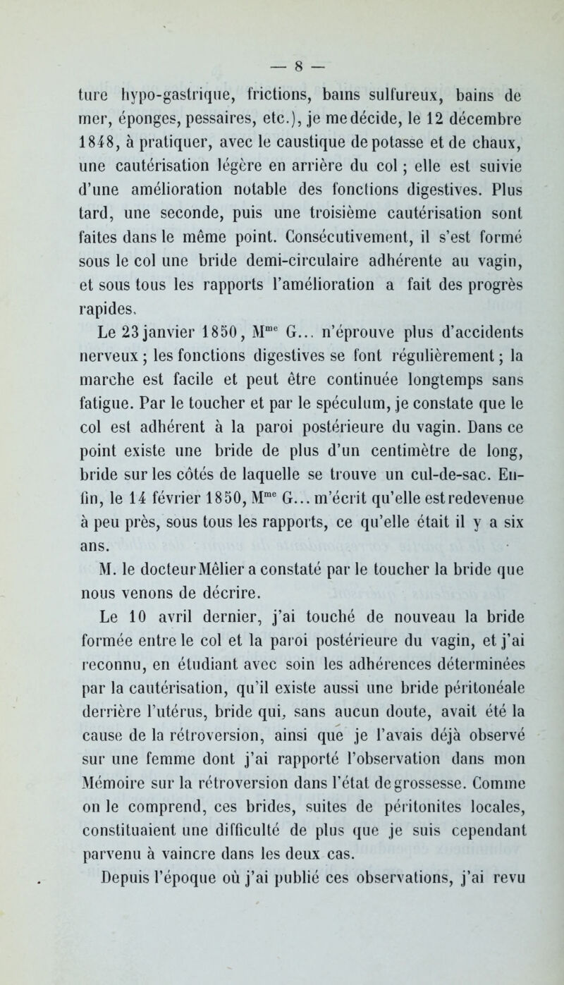 ture hypo-gastrique, frictions, bains sulfureux, bains de mer, éponges, pessaires, etc.), je me décide, le 12 décembre 1848, à pratiquer, avec le caustique dépotasse et de chaux, une cautérisation légère en arrière du col ; elle est suivie d’une amélioration notable des fonctions digestives. Plus tard, une seconde, puis une troisième cautérisation sont faites dans le même point. Consécutivement, il s’est formé sous le col une bride demi-circulaire adhérente au vagin, et sous tous les rapports l’amélioration a fait des progrès rapides. Le 23 janvier 1850, Mme G... n’éprouve plus d’accidents nerveux ; les fonctions digestives se font régulièrement ; la marche est facile et peut être continuée longtemps sans fatigue. Par le toucher et par le spéculum, je constate que le col est adhérent à la paroi postérieure du vagin. Dans ce point existe une bride de plus d’un centimètre de long, bride sur les côtés de laquelle se trouve un cul-de-sac. En- fin, le 14 février 1850, Mme G... m’écrit qu’elle est redevenue à peu près, sous tous les rapports, ce qu’elle était il y a six ans. M. le docteur Mêlier a constaté par le toucher la bride que nous venons de décrire. Le 10 avril dernier, j’ai touché de nouveau la bride formée entre le col et la paroi postérieure du vagin, et j’ai reconnu, en étudiant avec soin les adhérences déterminées par la cautérisation, qu’il existe aussi une bride péritonéale derrière l’utérus, bride qui, sans aucun doute, avait été la cause de la rétroversion, ainsi que je l’avais déjà observé sur une femme dont j’ai rapporté l’observation dans mon Mémoire sur la rétroversion dans l’état de grossesse. Comme on le comprend, ces brides, suites de péritonites locales, constituaient une difficulté de plus que je suis cependant parvenu à vaincre dans les deux cas. Depuis l’époque où j’ai publié ces observations, j’ai revu
