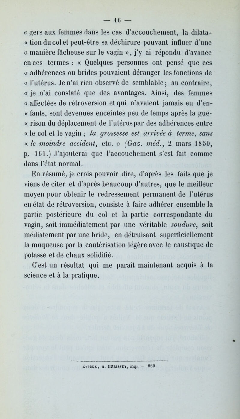 « gers aux femmes dans les cas d’accouchement, la dilata- « tion du col et peut-être sa déchirure pouvant influer d’une « manière fâcheuse sur le vagin », j’y ai répondu d’avance en ces termes : « Quelques personnes ont pensé que ces « adhérences ou brides pouvaient déranger les fonctions de « l’utérus. Je n’ai rien observé de semblable; au contraire, c( je n’ai constaté que des avantages. Ainsi, des femmes « affectées de rétroversion et qui n’avaient jamais eu d’en- « fants, sont devenues enceintes peu de temps après la gué- « rison du déplacement de l’utérus par des adhérences entre « le col et le vagin ; la grossesse est arrivée à terme, sans « le moindre accident, etc. » (Gaz. méd.y 2 mars 1850, p, 161.) J’ajouterai que l’accouchement s’est fait comme dans l’état normal. En résumé, je crois pouvoir dire, d’après les faits que je viens de citer et d’après beaucoup d’autres, que le meilleur moyen pour obtenir le redressement permanent de l’utérus en état de rétroversion, consiste à faire adhérer ensemble la partie postérieure du col et la partie correspondante du vagin, soit immédiatement par une véritable soudure, soit médiatement par une bride, en détruisant superficiellement la muqueuse par la cautérisation légère avec le caustique de potasse et de chaux solidifié. C’est un résultat qui me paraît maintenant acquis à la science et à la pratique. Evieux, A. Hérissey, imp. — 869