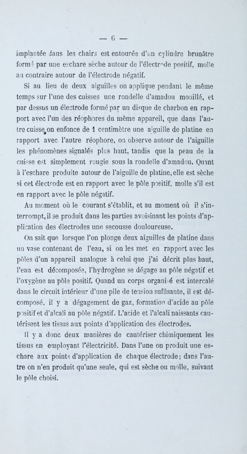 implantée dans les chairs est entourée d’un cylindre brunâtre formé par une eschare sèche autour de l’électrode positif, molle au contraire autour de l’électrode négatif. Si au lieu de deux aiguilles on applique pendant le même temps sur l’une des cuisses une rondelle d’amadou mouillé, et par dessus un électrode formé par un disque de charbon en rap- port avec l’un des réophores du même appareil, que dans l’au- tre cuisse#on enfonce de 1 centimètre une aiguille de platine en rapport avec l’autre réophore, on observe autour de l’aiguille les phénomènes signalés plus haut, tandis que la peau de la cuicse est simplement rougie sous la rondelle d’amadou. Quant à l’eschare produite autour de l’aiguille de platine, elle est sèche si cet électrode est en rapport avec le pôle positif, molle s’il est en rapport avec le pôle négatif. Au moment où le courant s’établit, et au moment où i! s’in- terrompt, il se produit dans les parties avoisinant les points d’ap- plication des électrodes une secousse douloureuse. On sait que lorsque l’on plonge deux aiguilles de platine dans un vase contenant de l’eau, si on les met en rapport avec les pôles d’un appareil analogue à celui que j’ai décrit plus haut, l’eau est décomposée, l’hvdrogène se dégage au pôle négatif et l’oxygène au pôle positif. Quand un corps organisé est intercalé dans le circuit intérieur d’une pile de tension suffisante, il est dé- composé, il y a dégagement de gaz, formation d’acide au pôle positif et d’alcali au pôle négatif. L’acide et l’alcali naissants cau- térisent les tissus aux points d’application des électrodes. 11 y a donc deux manières de cautériser chimiquement les tissus en employant l'électricité. Dans l’une on produit une es- chare aux points d’application de chaque électrode; dans l’au- tre on n’en produit qu’une seule, qui est sèche ou molle, suivant le pôle choisi.