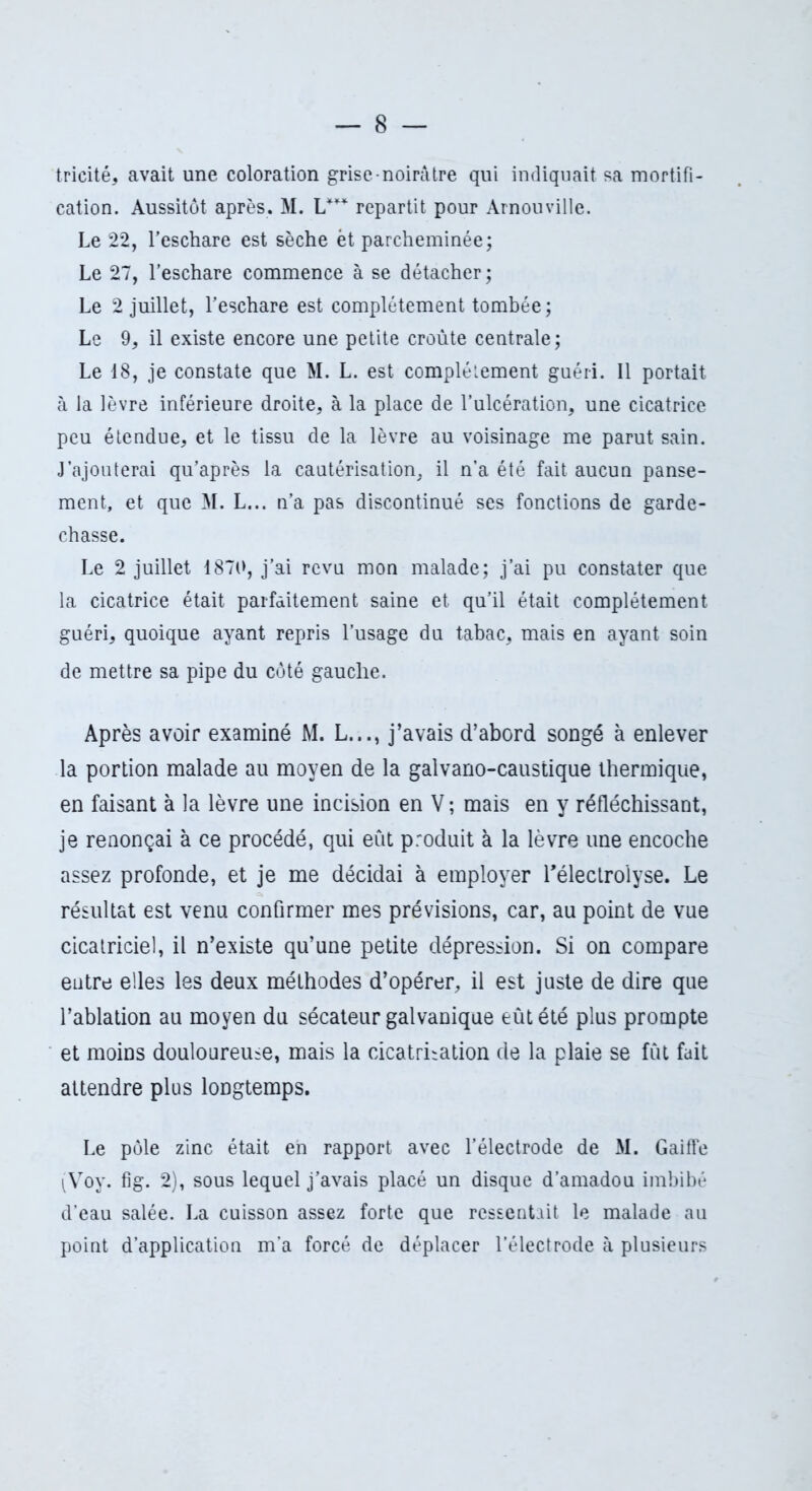 tricité, avait une coloration grise noirâtre qui indiquait sa mortifi- cation. Aussitôt après. M. L*** repartit pour Arnouville. Le 22, l’eschare est sèche ët parcheminée; Le 27, l’eschare commence à se détacher ; Le 2 juillet, l’eschare est complètement tombée; Le 9, il existe encore une petite croûte centrale; Le 18, je constate que M. L. est complètement guéri. Il portait à la lèvre inférieure droite, à la place de l’ulcération, une cicatrice peu étendue, et le tissu de la lèvre au voisinage me parut sain. J’ajouterai qu’après la cautérisation, il n’a été fait aucun panse- ment, et que M. L... n’a pas discontinué ses fonctions de garde- chasse. Le 2 juillet 1870, j’ai revu mon malade; j’ai pu constater que la cicatrice était parfaitement saine et qu’il était complètement guéri, quoique ayant repris l’usage du tabac, mais en ayant soin de mettre sa pipe du côté gauche. Après avoir examiné M. L..., j’avais d’abord songé à enlever la portion malade au moyen de la galvano-caustique thermique, en faisant à la lèvre une incision en V ; mais en y réfléchissant, je renonçai à ce procédé, qui eût produit à la lèvre une encoche assez profonde, et je me décidai à employer Téleclrolyse. Le résultat est venu confirmer mes prévisions, car, au point de vue cicatriciel, il n’existe qu’une petite dépression. Si on compare entre elles les deux méthodes d’opérer, il est juste de dire que l’ablation au moyen du sécateur galvanique eût été plus prompte et moins douloureuse, mais la cicatrisation de la plaie se fût fait attendre plus longtemps. Le pôle zinc était eh rapport avec l’électrode de M. Gaiffe ^Voy. fig. 2), sous lequel j’avais placé un disque d’amadou imbibé d’eau salée. La cuisson assez forte que ressentait le malade au point d’application m’a forcé de déplacer l’électrode à plusieurs