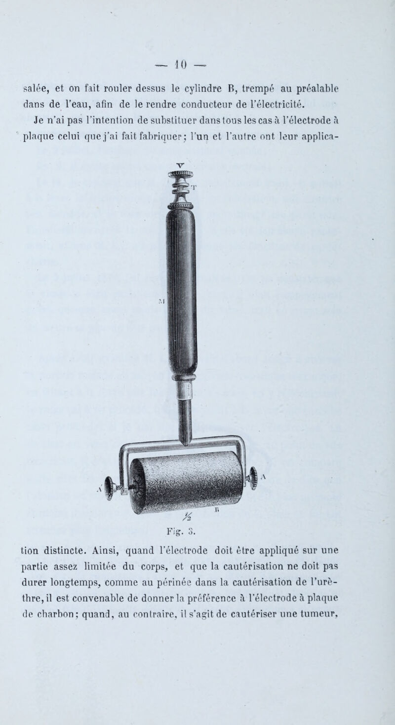 salée, et on fait rouler dessus le cylindre B, trempé au préalable dans de l’eau, afin de le rendre conducteur de l’électricité. Je n’ai pas l’intention de substituer dans tous les cas à l’électrode à plaque celui que j’ai fait fabriquer j l’un et l’autre ont leur applica- v Fig. 3. tion distincte. Ainsi, quand l’électrode doit être appliqué sur une partie assez limitée du corps, et que la cautérisation ne doit pas durer longtemps, comme au périnée dans la cautérisation de l’urè- tbre, il est convenable de donner la préférence à l’électrode à plaque de charbon; quand, au contraire, il s’agit de cautériser une tumeur,