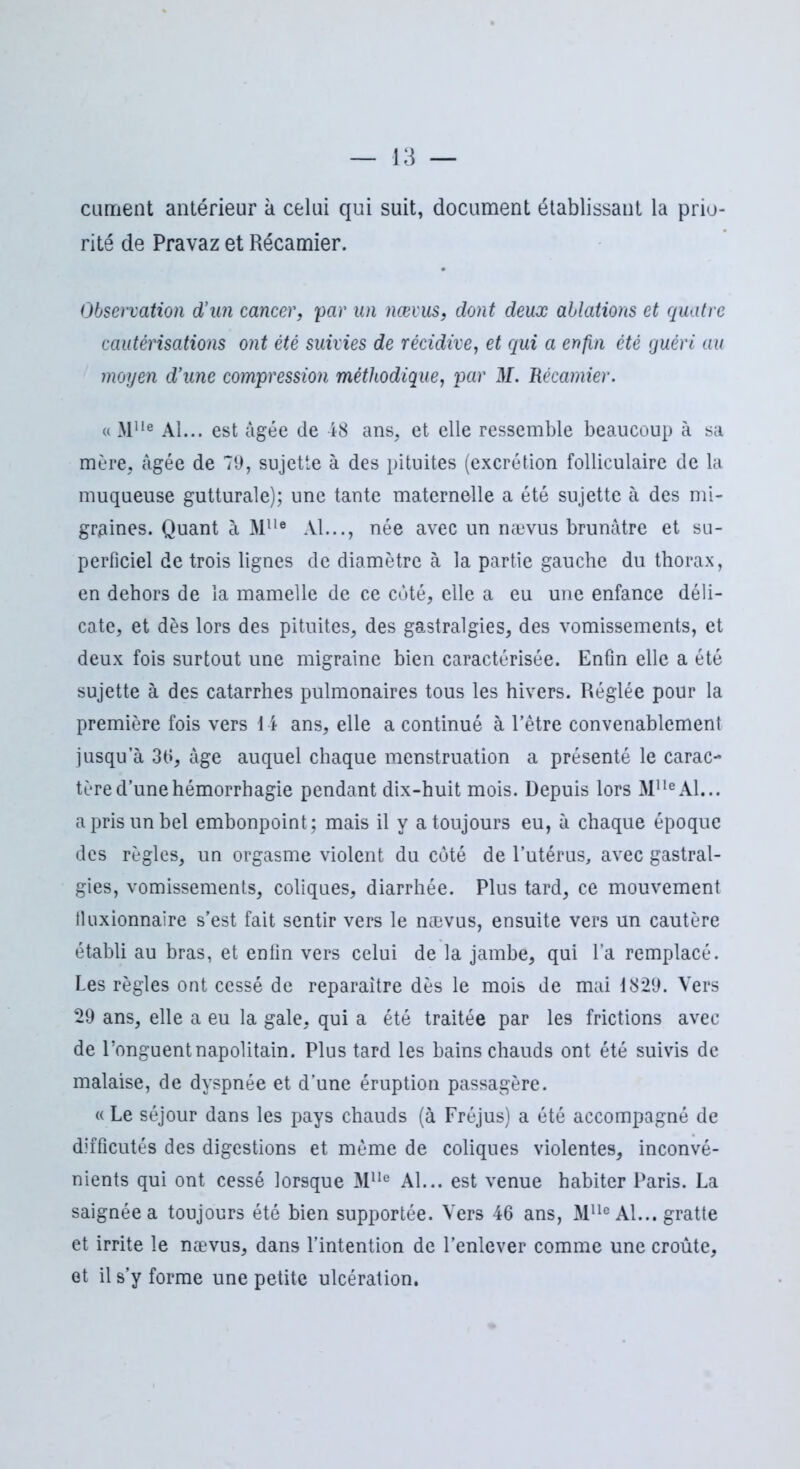 cannent antérieur à celui qui suit, document établissant la prio- rité de Pravaz et Récamier. Observation d’un cancer, par un nævus, dont deux ablations et quatre cautérisations ont été suivies de récidive, et qui a enfin été guéri au moyen d’une compression méthodique, par M. Récamier. « Mlle Al... est âgée de 48 ans, et elle ressemble beaucoup à sa mère, âgée de 79, sujette à des pituites (excrétion folliculaire de la muqueuse gutturale); une tante maternelle a été sujette à des mi- graines. Quant à Mlle Al..., née avec un nævus brunâtre et su- perficiel de trois lignes de diamètre à la partie gauche du thorax, en dehors de la mamelle de ce coté, elle a eu une enfance déli- cate, et dès lors des pituites, des gastralgies, des vomissements, et deux fois surtout une migraine bien caractérisée. Enfin elle a été sujette à des catarrhes pulmonaires tous les hivers. Réglée pour la première fois vers 14 ans, elle a continué à l’être convenablement jusqu’à 36, âge auquel chaque menstruation a présenté le carac- tère d’une hémorrhagie pendant dix-huit mois. Depuis lors MlleAl... a pris un bel embonpoint; mais il y a toujours eu, à chaque époque des règles, un orgasme violent du côté de l’utérus, avec gastral- gies, vomissements, coliques, diarrhée. Plus tard, ce mouvement tluxionnaire s’est fait sentir vers le nævus, ensuite vers un cautère établi au bras, et enfin vers celui de la jambe, qui l’a remplacé. Les règles ont cessé de reparaître dès le mois de mai 1829. Vers 29 ans, elle a eu la gale, qui a été traitée par les frictions avec de l’onguent napolitain. Plus tard les bains chauds ont été suivis de malaise, de dyspnée et d’une éruption passagère. « Le séjour dans les pays chauds (à Fréjus) a été accompagné de difficutés des digestions et même de coliques violentes, inconvé- nients qui ont cessé lorsque Mlle Al... est venue habiter Paris. La saignée a toujours été bien supportée. Vers 46 ans, Mlle Al... gratte et irrite le nævus, dans l’intention de l’enlever comme une croûte, et il s’y forme une petite ulcération.