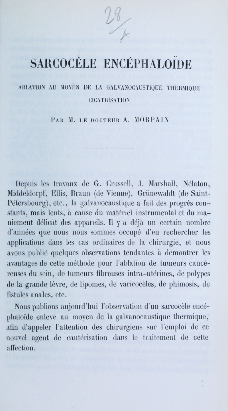 SARCOCÈLE ENCÉEHALOIOE ABLATION AU MOYEN DE LA GALVANOCAUSTIQUE THERMIQUE CICATRISATION Par M. le docteur A. MORPAIN Depuis les travaux de G. Crussell, J. Marshall, Nélaton, Middeldorpf, Ellis, Braun (de Vienne), Grünewaldt (de Saint- Pétersbourg), etc., la galvanocaustique a fait des progrès con- stants, mais lents, à cause du matériel instrumental et du ma- niement délicat des appareils. Il y a déjà un certain nombre d’années que nous nous sommes occupé d’en rechercher les applications dans les cas ordinaires de la chirurgie, et nous avons publié quelques observations tendantes à démontrer les avantages de cette méthode pour l’ablation de tumeurs cancé- reuses du sein, de tumeurs fibreuses intra-utérines, de polypes de la grande lèvre, de lipomes, de varicocèles, de phimosis, de fistules anales, etc. Nous publions aujourd’hui l’observation d’un sarcocèle encé- phaloïde enlevé au moyen de la galvanocaustique thermique, afin d’appeler l’attention des chirurgiens sur l’emploi de ce nouvel agent de cautérisation dans le traitement de cette affection.