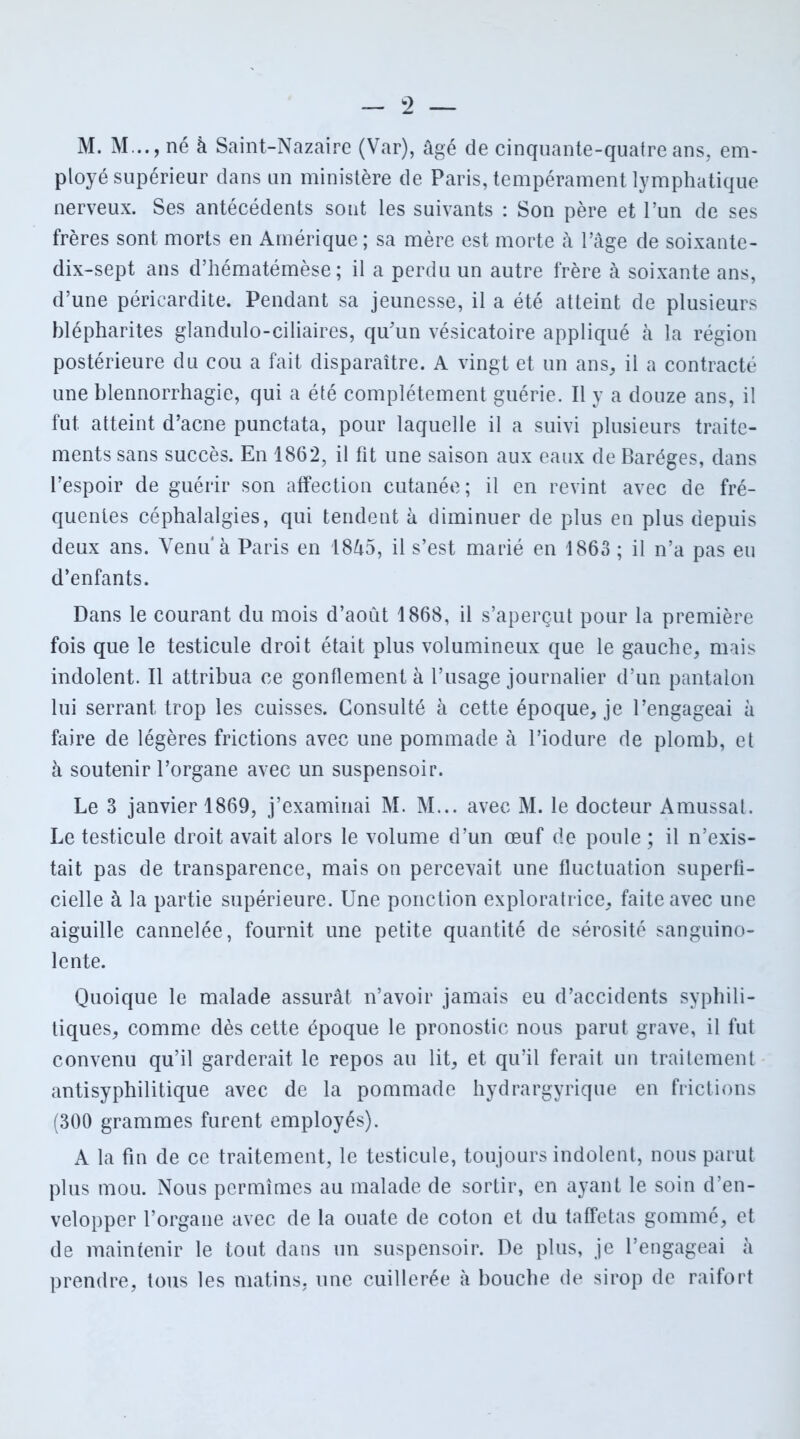 M. M..., né à Saint-Nazaire (Var), âgé de cinquante-quatre ans, em- ployé supérieur dans un ministère de Paris, tempérament lymphatique nerveux. Ses antécédents sont les suivants : Son père et l’un de ses frères sont morts en Amérique ; sa mère est morte à l’âge de soixante- dix-sept ans d’hématémèse; il a perdu un autre frère à soixante ans, d’une péricardite. Pendant sa jeunesse, il a été atteint de plusieurs blépharites glandulo-ciliaires, qu’un vésicatoire appliqué à la région postérieure du cou a fait disparaître. A vingt et un ans, il a contracté une blennorrhagie, qui a été complètement guérie. Il y a douze ans, il fut atteint d’acne punctata, pour laquelle il a suivi plusieurs traite- ments sans succès. En 1862, il fit une saison aux eaux de Baréges, dans l’espoir de guérir son affection cutanée; il en revint avec de fré- quentes céphalalgies, qui tendent à diminuer de plus en plus depuis deux ans. Venu'à Paris en 1845, il s’est marié en 1863 ; il n’a pas eu d’enfants. Dans le courant du mois d’août 1868, il s’aperçut pour la première fois que le testicule droit était plus volumineux que le gauche, mais indolent. Il attribua ce gonflement à l’usage journalier d’un pantalon lui serrant trop les cuisses. Consulté à cette époque, je l’engageai à faire de légères frictions avec une pommade à l’iodure de plomb, et à soutenir l’organe avec un suspensoir. Le 3 janvier 1869, j’examinai M. M... avec M. le docteur Amussal. Le testicule droit avait alors le volume d’un œuf de poule ; il n’exis- tait pas de transparence, mais on percevait une fluctuation superfi- cielle à la partie supérieure. Une ponction exploratrice, faite avec une aiguille cannelée, fournit une petite quantité de sérosité sanguino- lente. Quoique le malade assurât n’avoir jamais eu d’accidents syphili- tiques, comme dès cette époque le pronostic nous parut grave, il fut convenu qu’il garderait le repos au lit, et qu’il ferait un traitement antisyphilitique avec de la pommade hydrargyrique en frictions (300 grammes furent employés). A la fin de ce traitement, le testicule, toujours indolent, nous parut plus mou. Nous permîmes au malade de sortir, en ayant le soin d’en- velopper l’organe avec de la ouate de coton et du taffetas gommé, et de maintenir le tout dans un suspensoir. De plus, je l’engageai à prendre, tous les matins, une cuillerée à bouche de sirop de raifort