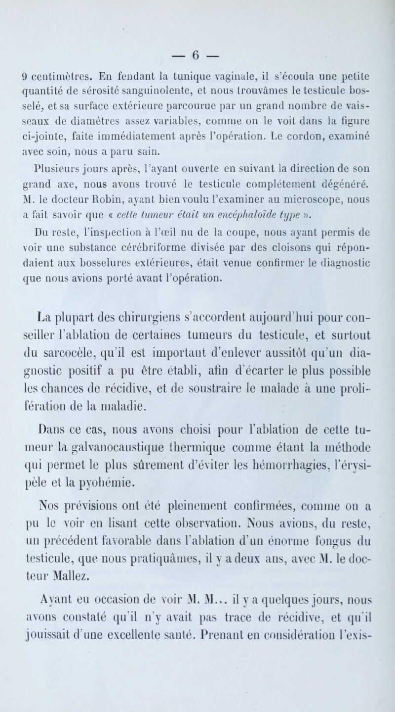 9 centimètres. En fendant la tunique vaginale, il s’écoula une petite quantité de sérosité sanguinolente, et nous trouvâmes le testicule bos- selé, et sa surface extérieure parcourue par un grand nombre de vais- seaux de diamètres assez variables, comme on le voit dans la figure ci-jointe, faite immédiatement après l’opération. Le cordon, examiné avec soin, nous a paru sain. Plusieurs jours après, l’ayant ouverte en suivant la direction de son grand axe, nous avons trouvé le testicule complètement dégénéré. M. le docteur Robin, ayant bien voulu l’examiner au microscope, nous a fait savoir que « cette tumeur était un encéphaloïde type ». Du reste, l'inspection à l’œil nu de la coupe, nous ayant permis de voir une substance cérébriforme divisée par des cloisons qui répon- daient aux bosselures extérieures, était venue confirmer le diagnostic que nous avions porté avant l’opération. La plupart des chirurgiens s’accordent aujourd’hui pour con- seiller l’ablation de certaines tumeurs du testicule, et surtout du sarcocèle, qu’il est important d’enlever aussitôt qu’un dia- gnostic positif a pu être établi, afin d’écarter le plus possible les chances de récidive, et de soustraire le malade à une proli- fération de la maladie. Dans ce cas, nous avons choisi pour l’ablation de cette tu- meur la galvanocaustique thermique comme étant la méthode qui permet le plus sûrement d’éviter les hémorrhagies, l’érysi- pèle et la pyohémie. Nos prévisions ont été pleinement confirmées, comme on a pu le voir en lisant cette observation. Nous avions, du reste, un précédent favorable dans l’ablation d’un énorme fongus du testicule, que nous pratiquâmes, il y a deux ans, avec M. le doc- teur Mal lez. Ayant eu occasion de voir M* M... il y a quelques jours, nous avons constaté qu’il n’y avait pas trace de récidive, et qu’il jouissait d’une excellente santé. Prenant en considération l’exis-