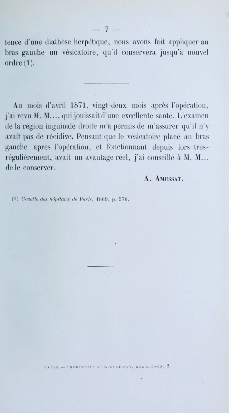 tenee d’une dialhèse herpétique, nous avons fait appliquer au bras gauche un vésicatoire, qu'il conservera jusqu’à nouvel ordre (1). Au mois d’avril 1871, vingt-deux mois après l’opération, j’ai revu M. M..., qui jouissait d’une excellente santé. L’examen de la région inguinale droite m'a permis de m’assurer qu’il n’y avait pas de récidive. Pensant que le vésicatoire placé au bras gauche après l’opération, et fonctionnant depuis lors très- régulièrement, avait un avantage réel, j’ai conseillé à M. M... de le conserver. A. Amussat. (1) Gazette des hôpitaux de Paris, 1869, p. 570. PARIS. IMPRIMERIE DE E. MARTINET, RUE MIGNON, 2.