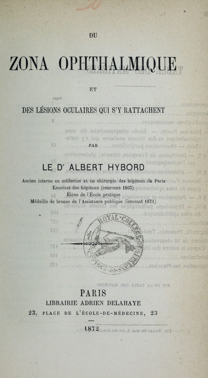 DU ZONA OPHTHALMIQUE ET DES LÉSIONS OCULAIRES QUI S’Y RATTACHENT --'f '^ 3 . PAR r.'' LE.D'.ALBERT HYBORD Ancien interne en médecine et en'chirurgie des hôpitaux de Paris Laurérat des hôpitaux (concours 1867) ’' i - Élève de l’École pratique Médaille de bronze de l’Assistance publique (internat 1871) < ne.. / EC ■•'e- ' - ■ ■ ?iü . .. - : . rv*f>T'Hqt PARIS LIBRAIRIE ADRIEN DELAHAYE :23, PLACE DE l’École-DE-MÉDECINE, 23 1 87 2‘ X VgJ Tl*! .^71 J» ,V: