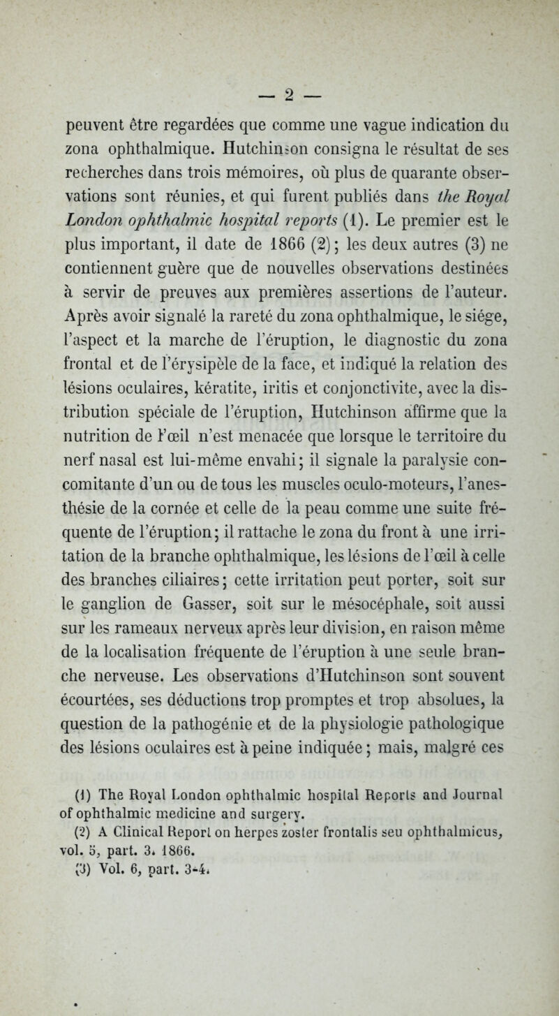 peuvent être regardées que comme une vague indication du zona ophthalmique. Hutchinson consigna le résultat de ses recherches dans trois mémoires, où plus de quarante obser- vations sont réunies, et qui furent publiés dans the Roijal London ophthalmic hospital reports (1). Le premier est le plus important, il date de 1866 (2) ; les deux autres (3) ne contiennent guère que de nouvelles observations destinées à servir de preuves aux premières assertions de l’auteur. Après avoir signalé la rareté du zona ophthalmique, le siège, l’aspect et la marche de l’éruption, le diagnostic du zona frontal et de f érysipèle de la face, et indiqué la relation des lésions oculaires, kératite, iritis et conjonctivite, avec la dis- tribution spéciale de l’éruption, Hutchinson affirme que la nutrition de Fœil n’est menacée que lorsque le territoire du nerf nasal est lui-même envahi; il signale la paralysie con- comitante d’un ou de tous les muscles oculo-moteurs, l’anes- thésie de la cornée et celle de la peau comme une suite fré- quente de l’éruption; il rattache le zona du front à une irri- tation de la branche ophthalmique, les lésions de l’œil à celle des branches ciliaires ; cette irritation peut porter, soit sur le ganglion de Casser, soit sur le mésocéphale, soit aussi sur les rameaux nerveux après leur division, en raison même de la localisation fréquente de l’éruption à une seule bran- che nerveuse. Les observations d’Hutchinson sont souvent écourtées, ses déductions trop promptes et trop absolues, la question de la pathogénie et de la physiologie pathologique des lésions oculaires est à peine indiquée ; mais, malgré ces (1) The Royal London ophthalmic hospilal Reports and Journal of ophthalmic medicine and surgery. (2) A Clinical Report on herpes zoster fronlalis seu ophthalmicus, vol. O, part. 3* 1866. (3) Vol. 6, part. 3-4*