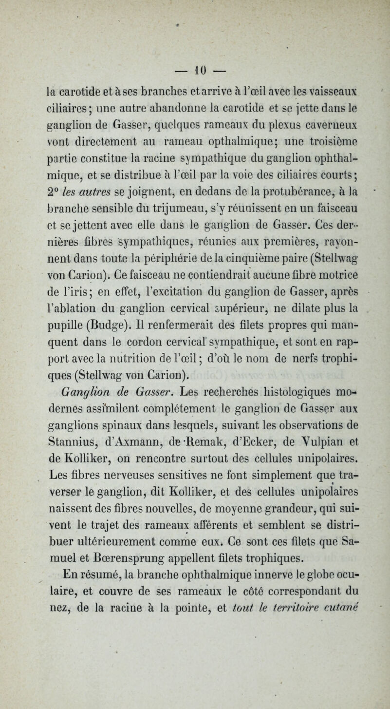la carotide et à ses branches et arrive à l’œil avec les vaisseaux ciliaires ; une autre abandonne la carotide et se jette dans le ganglion de Gasser, quelques rameaux du plexus caverneux vont directement au rameau optlialmique ; une troisième partie constitue la racine sympathique du ganglion ophthal- mique, et se distribue à l’œil par la voie des ciliaires courts; 2° les autres se joignent, en dedans de la protubérance, à la branche sensible du trijumeau, s’y réunissent en un faisceau et se jettent avec elle dans le ganglion de Gasser. Ces der- nières fibres sympathiques, réunies aux premières, rayon- nent dans toute la périphérie de la cinquième paire (Stelhvag von Carion). Ce faisceau ne contiendrait aucune fibre motrice de l’iris ; en effet, l’excitation du ganglion de Gasser, après l’ablation du ganglion cervical supérieur, ne dilate plus la pupille (Budge). Il renfermerait des filets propres qui man- quent dans le cordon cervical sympathique, et sont en rap- port avec la nutrition de l’œil ; d’où le nom de nerfs trophi- ques (Stelhvag von Carion). Ganglion de Gasser. Les recherches histologiques mo- dernes assimilent complètement le ganglion de Gasser aux ganglions spinaux dans lesquels, suivant les observations de Stannius, d’Axmann, de*Remak, d’Ecker, de Yulpian et de Kolliker, on rencontre surtout des cellules unipolaires. Les fibres nerveuses sensitives ne font simplement que tra- verser le ganglion, dit Kolliker, et des cellules unipolaires naissent des fibres nouvelles, de moyenne grandeur, qui sui- vent le trajet des rameaux afférents et semblent se distri- buer ultérieurement comme eux. Ce sont ces filets que Sa- muel et Bœrensprung appellent filets trophiques. En résumé, la branche ophthalmique innerve le globe ocu- laire, et couvre de ses rameaux le côté correspondant du nez, de la racine à la pointe, et tout le territoire cutané