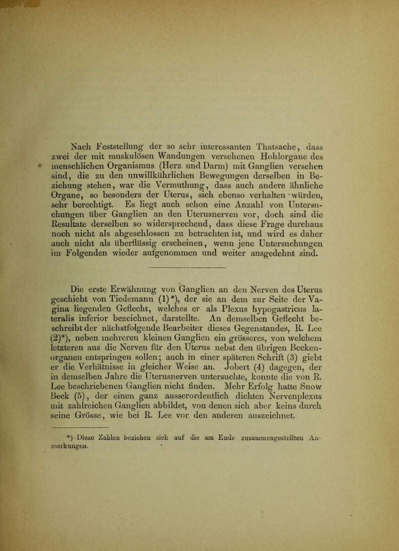 Nach Feststellung der so sehr interessanten Thatsache, dass zwei der mit muskulösen Wandungen versehenen Hohlorgane des menschlichen Organismus (Herz und Darm) mit Ganglien versehen sind, die zu den unwillkührlichen Bewegungen derselben in Be- ziehung stehen, war die Vermuthung, dass auch andere ähnliche Organe, so besonders der Uterus, sich ebenso verhalten-Avürden, sehr berechtigt. Es liegt auch schon eine Anzahl von Untersu- chungen über Ganglien an den Uterusnerven vor, doch sind die Resultate derselben so widersprechend, dass diese Frage durchaus noch nicht als abgeschlossen zu betrachten ist, und wird es daher auch nicht als überflüssig erscheinen, wenn jene Untersuchungen im Folgenden wieder aufgenommen und weiter ausgedehnt sind. Die erste Erwähnung von Ganglien an den Nerven des Uterus geschieht von Tiedemann (1)*), der sie an dem zur Seite der Va- gina liegenden Geflecht, welches er als Plexus hypogastricus la- teralis inferior bezeichnet, darstellte. An demselben Geflecht be- schreibt der nächstfolgende Bearbeiter dieses Gegenstandes, R. Lee (2)*), neben mehreren kleinen Ganglien ein grösseres, von welchem letzteren aus die Nerven für den Uterus nebst den übrigen Becken- organen entspringen sollen; auch in einer späteren Schrift (3) giebt er die Verhätnisse in gleicher Weise an. Jobert (4) dagegen, der in demselben Jahre die Uterusnerven untersuchte, konnte die von R. Lee beschriebenen Ganglien nicht finden. Mehr Erfolg hatte Snow Beck (5), der einen ganz ausserordentlich dichten Nervenplexus mit zahlreichen Ganglien abbildet, von denen sich aber keins durch seine Grösse, wie bei R. Lee vor den anderen auszeichnet. *) Diese Zahlen beziehen sich auf die am Ende zusammengestellteu Au- nterkungen.