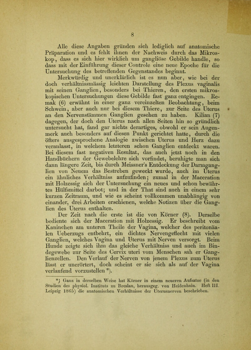 Alle diese Angaben gründen sich lediglich auf anatomische Präparation und es fehlt ihnen der Nachweis durch das Mikros- kop, dass es sich hier wirklich um gangliöse Gebilde handle, so dass mit der Einführung dieser Controle eine neue Epoche für die Untersuehung des betreffenden Gegenstandes beginnt. Merkwürdig und unerklärlich ist es nun aber, wie bei der doch verhältnissmässig leichten Darstellung des Plexus vaginalis mit seinen Ganglien, besonders bei Thieren, den ersten mikros- kopischen Untersuchungen diese Gebilde fast ganz entgingen, ße- mak (6) erwähnt in einer ganz vereinzelten Beobachtung, beim Schwein, aber auch nur bei diesem Thiere, zur Seite des Uterus an den Nervenstämmen Ganglien gesehen zu haben. Kilian (7) dagegen, der doch den Uterus nach allen Seiten hin so gründlich untersucht hat, fand gar nichts derartiges, obwohl er sein Augen- merk auch besonders auf diesen Punkt gerichtet hatte, durch die öfters ausgesprochene Analogie zwischen Uterus und Herz dazu veranlasst, in welchem letzteren schon Ganglien entdeckt waren. Bei diesem fast negativen Resultat, das auch jetzt noch in den Handbüchern der Gewebelehre sich vorfindet, beruhigte man sich dann längere Zeit, bis durch Meissner’s Entdeckung der Darmgang- lien von Neuem das Bestreben geweckt wurde, auch im Uterus ein ähnliches Verhältniss aufzufinden; zumal in der Maceration mit Holzessig sich der Untersuchung ein neues und schon bewähr- tes Hülfsmittel darbot; und in der That sind auch in einem sehr kurzen Zeitraum, und wie es scheint vollkommen unabhängig von einander, drei Arbeiten erschienen, welche Notizen über die Gang- lien des Uterus enthalten. Der Zeit nach die erste ist die von Körner (8). Derselbe bediente sich der Maceration mit Holzessig. Er beschreibt vom Kaninchen am unteren Theile der Vagina, welcher des peritonäa- len Ueberzugs entbehrt, ein dichtes Nervengeflecht mit vielen Ganglien, welches Vagina und Uterus mit Nerven versorgt. Beim Hunde zeigte sieh ihm das gleiche Verhältniss und auch im Bin- degewebe zur Seite des Cervix Uteri vom Menschen sah er Gang- lienzellen. Den Verlauf der Nerven von jenem Plexus zum Uterus lässt er unerörtert, doch scheint er sie sich als auf der Vagina verlaufend vorzustellen *). Ganz in derselben Weise hat Korner in einem neueren Aufsatze (in den Studien des physiol. Instituts zu Breslau, herausgeg. von Ileidenhain. Heft III. Leipzig 1865) die anatomischen Verhältnisse der Uterusnerven beschrieben.