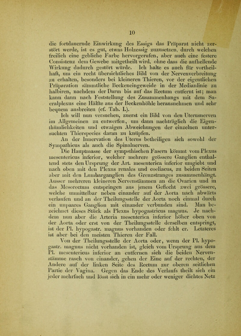 die fortdauernde Einwirkung des Essigs das Präparat nicht zer- stört werde, ist es gut, etwas Holzessig zuzusetzen, durch welchen freilich eine gebliche Farbe hervorgerufen, aber auch eine festere Consistenz dem Gewebe initgetheilt wird, ohne dass die aufhellende Wirkung dadurch gestört würde. Ich halte es auch für vortheil- haft, um ein recht übersichtliches Bild von der Nervenverbreitung zu erhalten, besonders bei kleineren Thieren, vor der eigentlichen Präparation sämmtliche Beckeneingeweide in der Medianlinie zu halbiren, nachdem der Darm bis auf das Rectum entfernt ist; man kann dann nach Feststellung des Zusammenhangs mit dem Sa- cralplexus eine Hälfte aus der Beckenhöhle herausnehmen und sehr bequem ausbreiten (cf. dab. L). Ich will nun versuchen, zuerst ein Bild von den Uterusnerven im Allgemeinen zu entwerfen, um dann nachträglich die Eigen- thümlichkeiten und etwaigen Abweichungen der einzelnen unter- suchten Thierspecies daran zu knüpfen. An der Innervation des Uterus betheiligen sich sowohl der Sympathicus als auch die Spinalnerven. Die Plaiiptmasse der sympsthischen Fasern kömmt vom Plexus meseiitericus inferior, welcher mehrere grössere Ganglien enthal- tend stets den Ursprung der Art. mesenterica inferior umgiebt und nach oben mit den Plexus renales und coeliacus, zu beiden Seiten aber mit den Lumbarganglien des Grenzstranges zusammenhängt. Ausser mehreren kleineren Nervenstämmen an die Ovarien und in das Mesorectum entspringen aus jenem Geflecht zwei grössere, welche unmittelbar neben einander auf der Aorta nach abwärts verlaufen und an der Theilungsstelle der Aorta noch einmal durch ein impaares Ganglion mit einander verbunden sind. Man be- zeichnet dieses Stück als Plexus hypogastricus magnus. Je nach- dem nun aber die Arteria mesenterica inferior höher oben von der Aorta oder erst von der Theilungsstelle derselben entspringt, ist der PI. hypogastr. magnus vorhanden oder fehlt er. Letzteres ist aber bei den meisten Thieren der Fall. Von der Theilungsstelle der Aorta oder, wenn der PI. hypo- gastr. magnus nicht vorhanden ist, gleich vom Ursprung aus dem PI. meseiitericus inferior an entfernen sich die beiden Nerven- stämme rasch von einander, gehen der Eine auf der rechten, der Andere auf der linken Seite des Rectum zur oberen seitlichen Partie der Vagina. Gegen das Ende des Verlaufs theilt sich ein jeder mehrfach und lösst sich in ein mehr oder weniger dichtes Netz