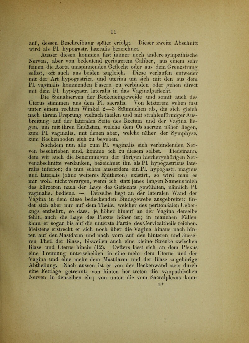 auf, dessen Beschreibung später erfolgt. Dieser zweite Abschnitt wird als PI. hypogastr. lateralis bezeichnet. Ausser diesen kommen fast immer noch andere sympathische Nerven, aber von bedeutend geringerem Caliber, aus einem sein- feinen die Aorta umspinnenden Geflecht oder aus dem Grenzstraug selbst, oft auch aus beiden zugleich. Diese verlaufen entweder mit der Art hypogastrica und uterina um sich mit den aus dem PI. vaginalis kommenden Fasern zu verbinden oder gehen direct mit dem PI. hypogastr. lateralis in das Vaginalgeflecht. Die Spinalnerven der Beckeneingeweide und somit auch des Uterus stammen aus dem PI. sacralis. Von letzterem gehen fast unter einem rechten Winkel 2—3 Stämmchen ab, die sich gleich nach ihrem Ursprung vielfach theilen und mit strahlenförmiger Aus- breitung auf der lateralen Seite des Rectum und der Vagina lie- gen, um mit ihren Endästen, welche dem Os sacrum näher liegen, zum PI. vaginalis, mit denen aber, welche näher der Symphyse, zum Beekenboden sich zu begeben. Nachdem nun alle zum PI. vaginalis sich verbindenden Ner- ven beschrieben sind, komme ich zu diesem selbst. Tiedemann, dem wir auch die Benennungen der übrigen hierhergehorigen Ncr- venabschnitte verdanken, bezeichnet ihn als PI. hypogastricus late- ralis inferior; da nun schon ausserdem ein PI. hypogastr. maguus und lateralis (ohne weiteres Epitheton) existirt, so wird man es mir wohl nicht verargen, wenn ich statt jenes langen Namens mich des kürzeren nach der Lage des Geflechts gewählten, nämlich PI. vaginalis, bediene. — Derselbe liegt an der lateralen Wand der Vagina in dem diese bedeckenden Bindegewebe ausgebreitet; fin- det sich aber nur auf dem Theile, welcher des peritonäalen Ueber- zugs entbehrt, so dass, je höher hinauf an der Vagina derselbe fehlt, auch die Lage des Plexus höher ist; in manchen Fällen kann er sogar bis auf die unterste Partie des Cervicaltheils reichen. Meistens erstreckt er sich noch über die Vagina hinaus nach hin- ten auf den Mastdarm und nach vorn auf den hinteren und äusse- ren Theil der Blase, bisweilen auch eine kleine Strecke zwischen Blase und Uterus hinein (12). Oefters lässt sich an dem Plexus eine Trennung unterscheiden in eine mehr dem Uterus und der Vagina und eine mehr dem Mastdarm und der Blase zugehörige Abtheilung. Nach aussen ist er von der Beckenwand stets durch eine Fettlage getrennt; von hinten her treten die sympathischen Nerven in denselben ein; von unten die vom Sacralplexus kora- 2*