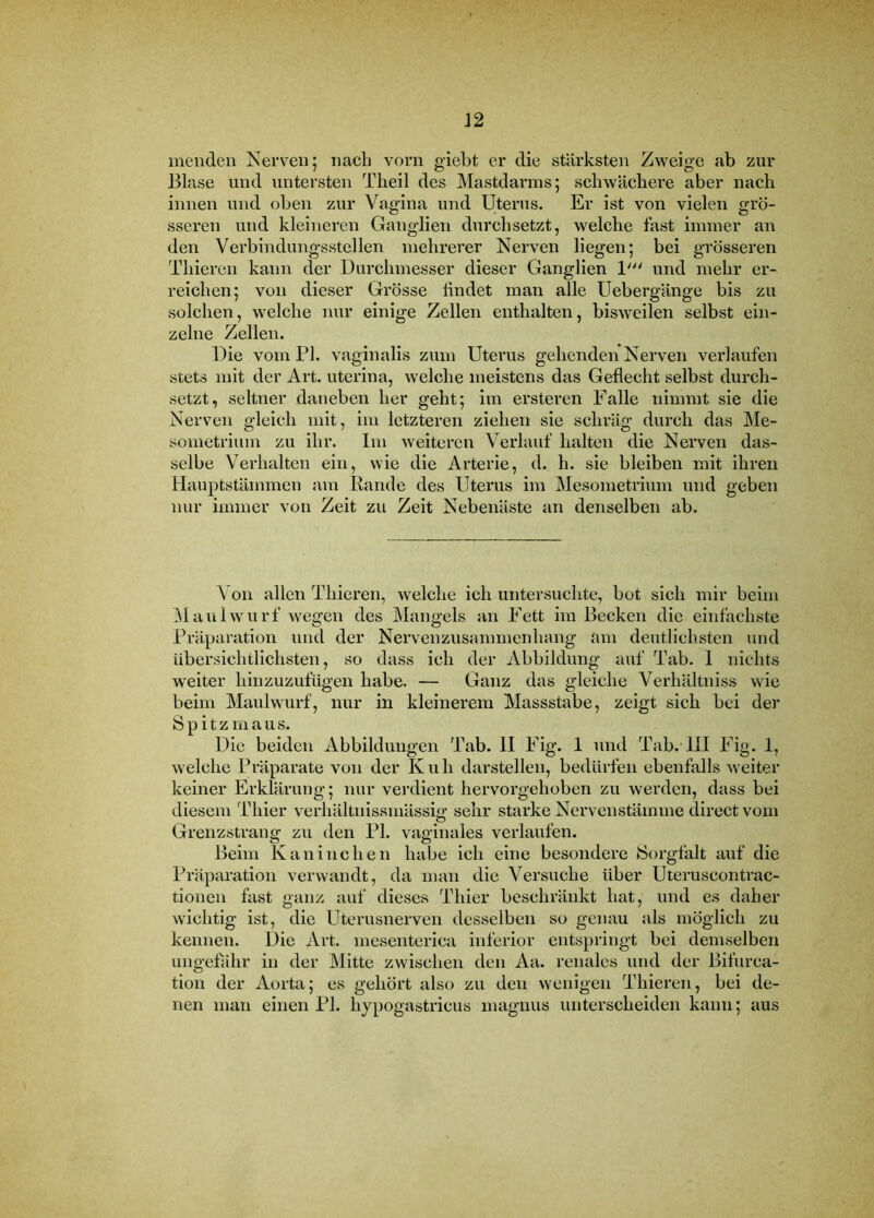 inenden Nerven 5 nach vorn giebt er die stärksten Zweige ab zur Blase und untersten Tlieil des Mastdarms; schwächere aber nach innen und oben zur Vagina und Uterus. Er ist von vielen grö- sseren und kleineren Ganglien durchsetzt, welche fast immer an den Verbindungsstellen mehrerer Nerven liegen; bei grösseren Thiereil kann der Durchmesser dieser Ganglien 1''' und mehr er- reichen; von dieser Grösse hndet man alle Uebergänge bis zu solchen, welche nur einige Zellen enthalten, bisweilen selbst ein- zelne Zellen. Die vom PI. vaginalis zum Uterus gehenden Nerven verlaufen stets mit der Art. uterina, welche meistens das Geflecht selbst durch- setzt, seltner daneben her geht; im ersteren Falle nimmt sie die Nerven gleich mit, im letzteren ziehen sie schräg durch das Me- sometrium zu ihr. Im weiteren Verlauf halten die Nerven das- selbe Verhalten ein, wie die Arterie, d. h. sie bleiben mit ihren Hauptstämmen am Rande des Uterus im Mesometrium und geben nur immer von Zeit zu Zeit Nebenäste an denselben ab. Von allen Thieren, welche ich untersuchte, bot sich mir beim Maulwurf Avegen des Mangels an Fett im Becken die einfachste Präparation und der Nervenzusammenhang am deutlichsten und übersichtlichsten, so dass ich der Abbildung auf Tab. 1 nichts weiter hinzuzufUgen habe. — Ganz das gleiche Verhältniss wie beim Maulwurf, nur in kleinerem Massstabe, zeigt sich bei der Spitzmaus. Die beiden Abbildungen Tab. II Fig. 1 und Tab. III Fig. 1, welche Präparate von der K u h darstellen, bedürfen ebenfalls Aveiter keiner Erklärung; nur vei'dient hervorgehoben zu werden, dass bei diesem Thier verhältnissmässio: sehr starke Nervenstämme direct vom Grenzstrang zu den PI. vaginales verlaufen. Beim Kaninchen habe ich eine besondere Sorgfalt auf die Präparation verwandt, da man die Versuche über Uteruscontrac- tionen fast ganz auf dieses Thier beschränkt hat, und es daher wichtig ist, die Uterusnerven desselben so genau als möglich zu kennen. Die Art. mesenterica inferior entspringt bei demselben ungefähr in der Mitte zwischen den Aa. renales und der Bifurca- tion der Aorta; es gehört also zu den Avenigen Thieren, bei de- nen man einen PI. hypogastricus magnus unterscheiden kann; aus