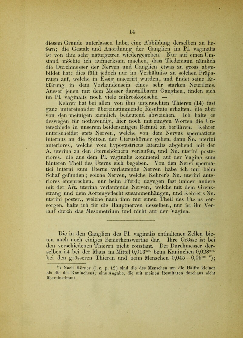 diesem Grunde unterlassen habe, eine Abbildung derselben zu lie- fern; die Gestalt und Anordnung der Ganglien im PI. vaginalis ist von ihm sehr naturgetreu wiedergegeben. Nur auf einen Um- stand möchte ich aufmerksam machen, dass Tiedemann nämlich die Durchmesser der Nerven und Ganglien etwas zu gross abge- bildet hat; dies fällt jedoch nur im Verhältniss zu solchen Präpa- raten auf, welche in Essig macerirt wurden, und findet seine Er- klärung in dem Vorhandensein eines sehr starken Neurilems. Ausser jenen mit dem Messer darstellbaren Ganglien, finden sich im PI. vaginalis noch viele mikroskopische. — Kehrer hat bei allen von ihm untersuchten Thieren (14) fast ganz untereinander übereinstimmende Resultate erhalten, die aber von den meinigen ziemlich bedeutend abweichen. Ich halte es deswegen für nothwendig, hier noch mit einigen Worten die Un- terschiede in unserem beiderseitigen Befund zu berühren. Kehrer unterscheidet stets Nerven, welche von dem Nervus spermaticus internus an die Spitzen der Uterushörner gehen, dann Nn. uterini anteriores, welche vom hypogastricus lateralis abgehend mit der A. uterina zu den Uterushörnern verlaufen, und Nn. uterini poste- riores, die aus dem PI. vaginalis kommend auf der Vagina zum hinteren Theil des Uterus sich begeben. Von den Nervi sperma- tici interni zum Uterus vei'laufende Nerven habe ich nur beim Schaf gefunden; solche Nerven, welche Kehrer s Nn. uterini ante- riores entsprechen, nur beim Pferd; dagegen fast immer andere mit der Art. uterina verlaufende Nerven, welche mit dem Grenz- strang und dem Aortengeflecht Zusammenhängen, und Kehrer’s Nn. uterini j>oster., welche nach ihm nur einen Theil des Uterus ver- sorgen, halte ich für die Hauptnerven desselben, nur ist ihr Vei’- lauf durch das Mesometrium und nicht auf der Vagina. Die in den Ganglien des PI. vaginalis enthaltenen Zellen bie- ten auch noch einiges ßemerkenswerthe dar. Ihre Grösse ist bei den verschiedenen Thieren nicht constant. Der Durchmesser der- selben ist bei der Maus im Mittel 0,0IG*'' beim Kaninchen 0,028''“- bei den grösseren Thieren und beim Menschen 0,045 — 0,05’'- ; Nach Körner (1. c. p. 12) sind die des Menschen um die Ilälfte kleiner als die des Kaninchens: eine Angabe, die mit meinen Resultaten durchaus nicht iibereinstimmt.