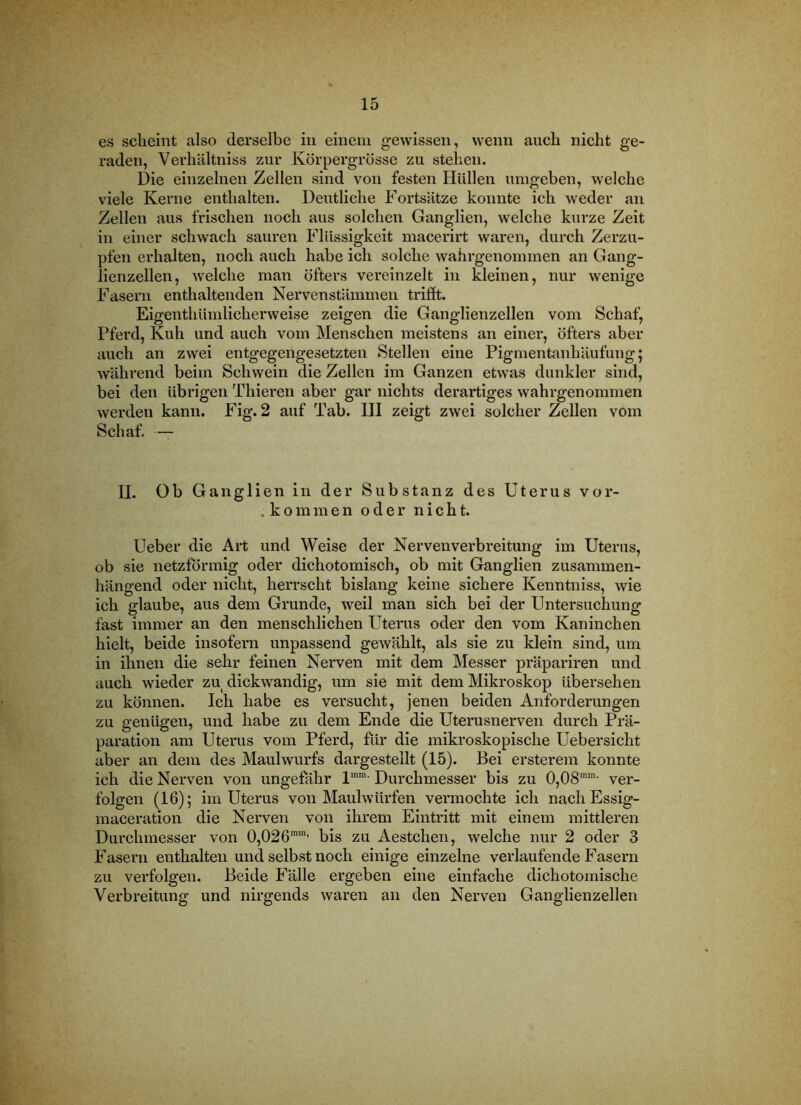 es scheint also derselbe in eiueiii gewissen, wenn auch nicht ge- raden, Verhältniss zur Körpergrösse zu stehen. Die einzelnen Zellen sind von festen Hüllen umgeben, welche viele Kerne enthalten. Deutliche Fortsätze konnte ich weder an Zellen aus frischen noch aus solchen Ganglien, welche kurze Zeit in einer schwach sauren Flüssigkeit macerirt waren, durch Zerzu- pfen erhalten, noch auch habe ich solche wahrgenommen an Gang- lienzellen, welche man öfters vereinzelt in kleinen, nur wenige Fasern enthaltenden Nervenstämmen trifit. Eigenthümlicherweise zeigen die Ganglienzellen vom Schaf, Pferd, Kuh und auch vom Menschen meistens an einer, öfters aber auch an zwei entgegengesetzten Stellen eine Pigmentanhäufung; während beim Schwein die Zellen im Ganzen etwas dunkler sind, bei den übrigen Thieren aber gar nichts derartiges wahrgenommen werden kann. Fig. 2 auf Tab. III zeigt zwei solcher Zellen vom Schaf. — II. Ob Ganglien in der Substanz des Uterus vor- .kommen oder nicht. Ueber die Art und Weise der Nervenverbreitung im Uterus, ob sie netzförmig oder dichotomisch, ob mit Ganglien zusammen- hängend oder nicht, herrscht bislang keine sichere Kenntniss, wie ich glaube, aus dem Grunde, weil man sich bei der Untersuchung fast immer an den menschlichen Uterus oder den vom Kaninchen hielt, beide insofern unpassend gewählt, als sie zu klein sind, um in ihnen die sehr feinen Nerven mit dem Messer präpariren und auch wieder zu dickwandig, um sie mit dem Mikroskop übersehen zu können. Ich habe es versucht, jenen beiden Anforderungen zu genügen, und habe zu dem Ende die Uterusnerven durch Prä- paration am Uterus vom Pferd, für die mikroskopische Uebersicht aber an dem des Maulwurfs dargestellt (15). Bei ersterem konnte ich die Nerven von ungefihr Durchmesser bis zu 0,08'™'- ver- folgen (16); im Uterus von Maulwürfen vermochte ich nachEssig- maceration die Nerven von ihrem Eintritt mit einem mittleren Durchmesser von 0,026™' bis zu Aestchen, welche nur 2 oder 3 Fasern enthalten und selbst noch einige einzelne verlaufende Fasern zu verfolgen. Beide Fälle ergeben eine einfache dichotomische Verbreitung und nirgends waren an den Nerven Ganglienzellen