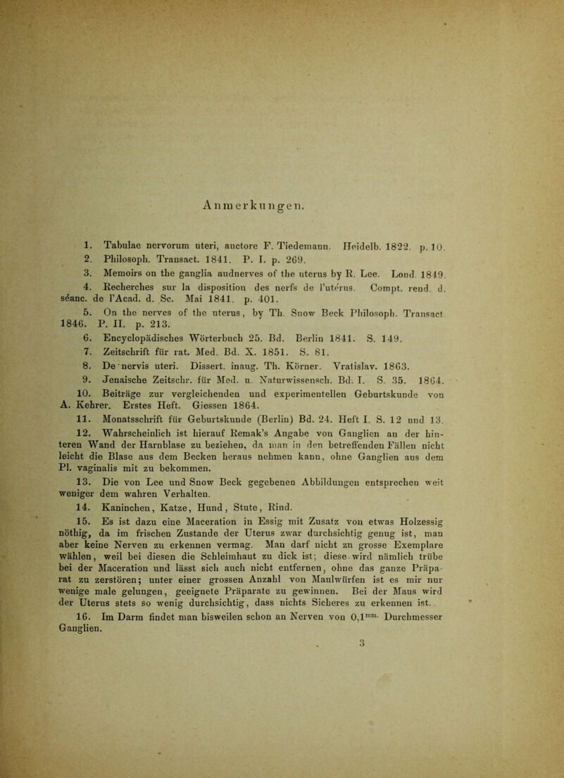 A n ra e r k n n g e n. 1. Tabulae nervorum uteri, anctore F. Tiedeniann. Hoidelb. 1822. p, 10. 2. Philosoph. Trausact. 1841. P. I. p. 269. 3. Memoirs on the ganglia audnerves of the uterus by R. Lee. Lond 1849. 4. Eecherches sur la disposition des nerfs de l’uterns. Compt. reud. d. s^anc. de l’Acad. d. Sc. Mai 1841. p. 401. 5. On the nerves of the uterus, by Th. Snow Beck Pliilosopli. Transact 1846. P. II. p. 213. 6. Encyclopädisches Wörterbuch 25. Bd. Berlin 1841. S. 149. 7. Zeitschrift für rat. Med. Bd. X. 1851. S. 81. 8. De nervis uteri. Dissert. inaug. Th. Körner. Vratislav. 1863. 9. Jenaische Zeitschr. für Med. u. Xaturwissensch. Bd. I. S. 35. 1864. 10. Beiträge zur vergleichenden und experimentellen Geburtskunde von A. Kehrei’. Erstes Heft. Giessen 1864. 11. Monatsschrift für Geburtskunde (Berlin) Bd. 24. Heft I. S. 12 und 13. 12. Wahrscheinlich ist hierauf Remak’s Angabe von Ganglien an der hin- teren Wand der Harnblase zu beziehen, da man in den betreffenden Fällen nicht leicht die Blase aus dem Becken heraus nehmen kann, ohne Ganglien aus dem PI. vaginalis mit zu bekommen. 13. Die von Lee und Snow Beck gegebenen Abbildungen entsprechen weit weniger dem wahren Verhalten. 14. Kaninchen, Katze, Hund, Stute, Rind. 15. Es ist dazu eine Maceration in Essig mit Zusatz von etwas Holzessig nöthig, da im frischen Zustande der Uterus zwar durchsichtig genug ist, man aber keine Nerven zu erkennen vermag. Man darf nicht zu grosse Exemplare wählen, weil bei diesen die Schleimhaut zu dick ist; diese wird nämlich trübe bei der Maceration und lässt sich auch nicht entfernen, ohne das ganze Präpa- rat zu zerstören; unter einer grossen Anzahl von Maulwürfen ist es mir nur wenige male gelungen, geeignete Präparate zu gewinnen. Bei der Maus wird der Uterus stets so wenig durchsichtig, dass nichts Sicheres zu erkennen ist. 16. Im Darm findet man bisweilen schon an Nerven von 0,1™™- Durchmesser Ganglien. 3