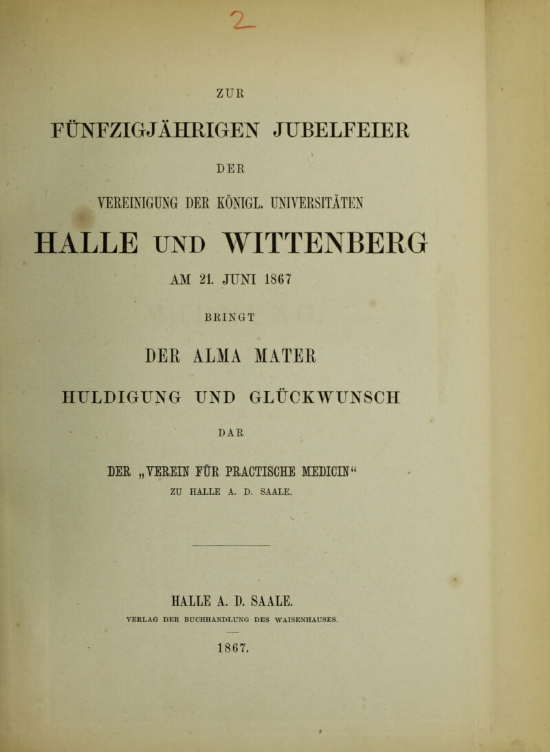 ZUE FÜNFZIGJÄHRIGEN JUBELFEIER t DER VEREINIGUNG DER KÖNIGE. UNIVERSITÄTEN HALLE UND WITTENBERG AM 21. JUNI 1867 BRINGT DER ALMA MATER HULDIGUNG UND GLÜCKWUNSCH DAR DER „VEREIN FÜR PRACTISCHE MEDICIN“ ZU HALLE A. D. SAALE. HALLE A. D. SAALE. VERLAG DER BUCHHANDLUNG DES WAISENHAUSES. 1867.