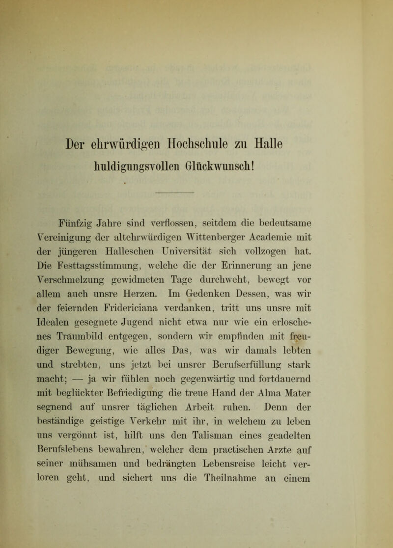 Der ehrwürdigen Hochschule zu Halle huldigungsvollen Glückwunsch! Fünfzig Jahre sind verflossen, seitdem die bedeutsame Vereinigung der altehrwürdigen Wittenberger Academie mit der jüngeren Halleschen Universität sich vollzogen hat. Hie Festtagsstimmung, welche die der Erinnerung an jene Verschmelzung gewidmeten Tage durchweht, bewegt vor allem auch unsre Herzen. Im Gedenken Dessen, was wir der feiernden Fridericiana verdanken, tritt uns unsre mit Idealen gesegnete Jugend nicht etwa nur wie ein erlosche- nes Traumbild entgegen, sondern wir empfinden mit freu- diger Bewegung, wie alles Das, was wir damals lebten und strebten, uns jetzt bei unsrer Berufserfüllung stark macht; — ja wir fühlen noch gegenwärtig und fortdauernd mit beglückter Befriedigung die treue Hand der Alma Mater segnend auf unsrer täglichen Arbeit ruhen. Denn der beständige geistige Verkehr mit ihr, in welchem zu leben uns vergönnt ist, hilft uns den Talisman eines geadelten Berufslebens bewahren, welcher dem practischen Arzte auf seiner mühsamen und bedrängten Lebensreise leicht ver- loren geht, und sichert uns die Theilnahme an einem