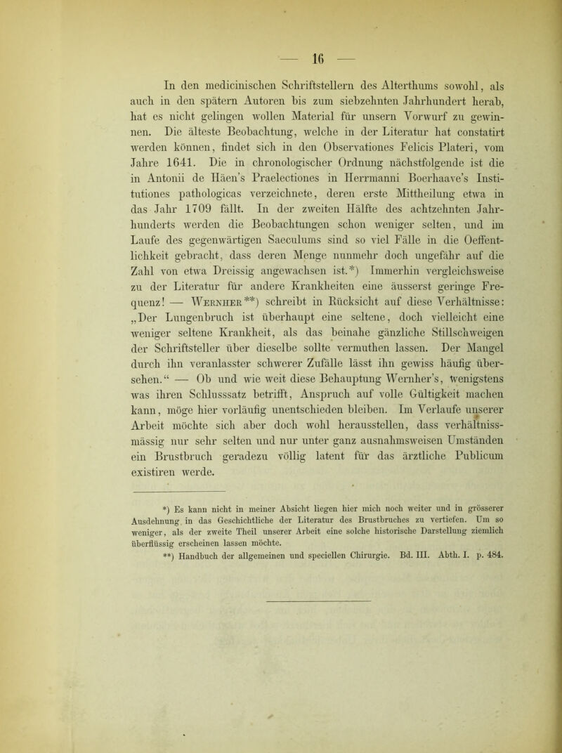 In den medicinisclien Schriftstellern des Alterthums sowohl, als auch in den spätem Autoren bis zum siebzehnten Jahrhundert herab, hat es nicht gelingen wollen Material für unsern Vorwurf zu gewin- nen. Die älteste Beobachtung, welche in der Literatur hat constatirt werden können, findet sich in den Observationes Felicis Plateri, vom Jahre 1641. Die in chronologischer Ordnung nächstfolgende ist die in Antonii de Iläen’s Praelectiones in Herrmanni Boerhaave’s Insti- tutiones pathologicas verzeichnete, deren erste Mittheilung etwa in das Jahr 1709 fällt. In der zweiten Hälfte des achtzehnten Jahr- hunderts werden die Beobachtungen schon weniger selten, und im Laufe des gegenwärtigen Saeculums sind so viel Fälle in die Oeffent- lichkeit gebracht, dass deren Menge nunmehr doch ungefähr auf die Zahl von etwa Dreissig angewachsen ist.*) Immerhin vergleichsweise zu der Literatur für andere Krankheiten eine äusserst geringe Fre- quenz! — Wernheb.**) schreibt in Bücksicht auf diese Verhältnisse: „Der Lungenbruch ist überhaupt eine seltene, doch vielleicht eine weniger seltene Krankheit, als das beinahe gänzliche Stillschweigen der Schriftsteller über dieselbe sollte vermuthen lassen. Der Mangel durch ihn veranlasster schwerer Zufälle lässt ihn gewiss häufig über- sehen.“ — Ob und wie weit diese Behauptung Wernher’s, wenigstens was ihren Schlusssatz betrifft, Anspruch auf volle Gültigkeit machen kann, möge hier vorläufig unentschieden bleiben. Im Verlaufe unserer Arbeit möchte sich aber doch wohl heraussteilen, dass verhältniss- mässig nur sehr selten und nur unter ganz ausnahmsweisen Umständen ein Brustbruch geradezu völlig latent für das ärztliche Publicum existiren werde. *) Es kann nicht in meiner Absicht liegen hier mich noch weiter und in grösserer Ausdehnung in das Geschichtliche der Literatur des Brustbruches zu vertiefen. Um so weniger, als der zweite Theil unserer Arbeit eine solche historische Darstellung ziemlich überflüssig erscheinen lassen möchte. **) Handbuch der allgemeinen und speciellen Chirurgie. Bd. IH. Abth. I. p. 484.