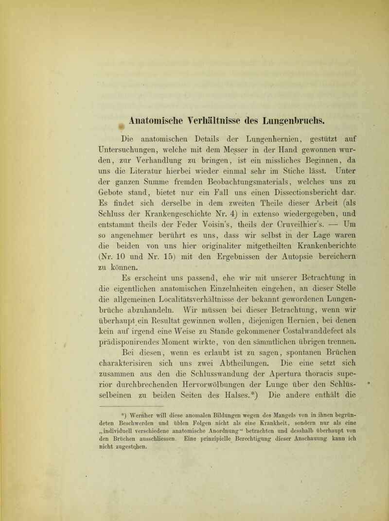Anatomische Verhältnisse des Langenbruchs. Die anatomischen Details der Lungenhernien, gestützt anf Untersuchungen, welche mit dem Messer in der Hand gewonnen wur- den, zur Verhandlung zu bringen, ist ein missliches Beginnen, da uns die Literatur hierbei wieder einmal sehr im Stiche lässt. Unter der ganzen Summe fremden Beobachtungsmaterials, welches uns zu Gebote stand, bietet nur ein Fall uns einen Dissectionsbericht dar. Es findet sich derselbe in dem zweiten Theile dieser Arbeit (als Schluss der Krankengeschichte Nr. 4) in extenso wiedergegeben, und entstammt theils der Feder Voisin’s, theils der Cruveilhier’s. — Um so angenehmer berührt es uns, dass wir selbst in der Lage waren die beiden von uns hier originaliter mitgetheilten Krankenberichte (Nr. 10 und Nr. 15) mit den Ergebnissen der Autopsie bereichern zu können. Es erscheint uns passend, ehe wir mit unserer Betrachtung in die eigentlichen anatomischen Einzelnheiten eingehen, an dieser Stelle die allgemeinen Localitätsverhältnisse der bekannt gewordenen Lungen- brüche abzuhandeln. Wir müssen bei dieser Betrachtung, wenn wir überhaupt ein Resultat gewinnen wollen, diejenigen Hernien, bei denen kein auf irgend eine Weise zu Stande gekommener Costalwanddefect als prädisponirendes Moment wirkte, von den sämmtlichen übrigen trennen. Bei diesen, wenn es erlaubt ist zu sagen, spontanen Brüchen charakterisiren sich uns zwei Abtheilungen. Die eine setzt sich zusammen aus den die Schlusswandung der Apertura thoracis Supe- rior durchbrechenden Hervorwölbungen der Lunge über den Scliliis- * selbeinen zu beiden Seiten des Halses.*) Die andere enthält die *) Wernher will diese anomalen Bildungen wegen des Mangels von in ihnen begrün- deten Beschwerden und üblen Folgen nicht als eine Krankheit, sondern nur als eine „individuell verschiedene anatomische Anordnung“ betrachten und desslialb überhaupt von den Brüchen ausscliliessen. Eine prinzipielle Berechtigung dieser Anschauung kann ich nicht zugestejicn. i