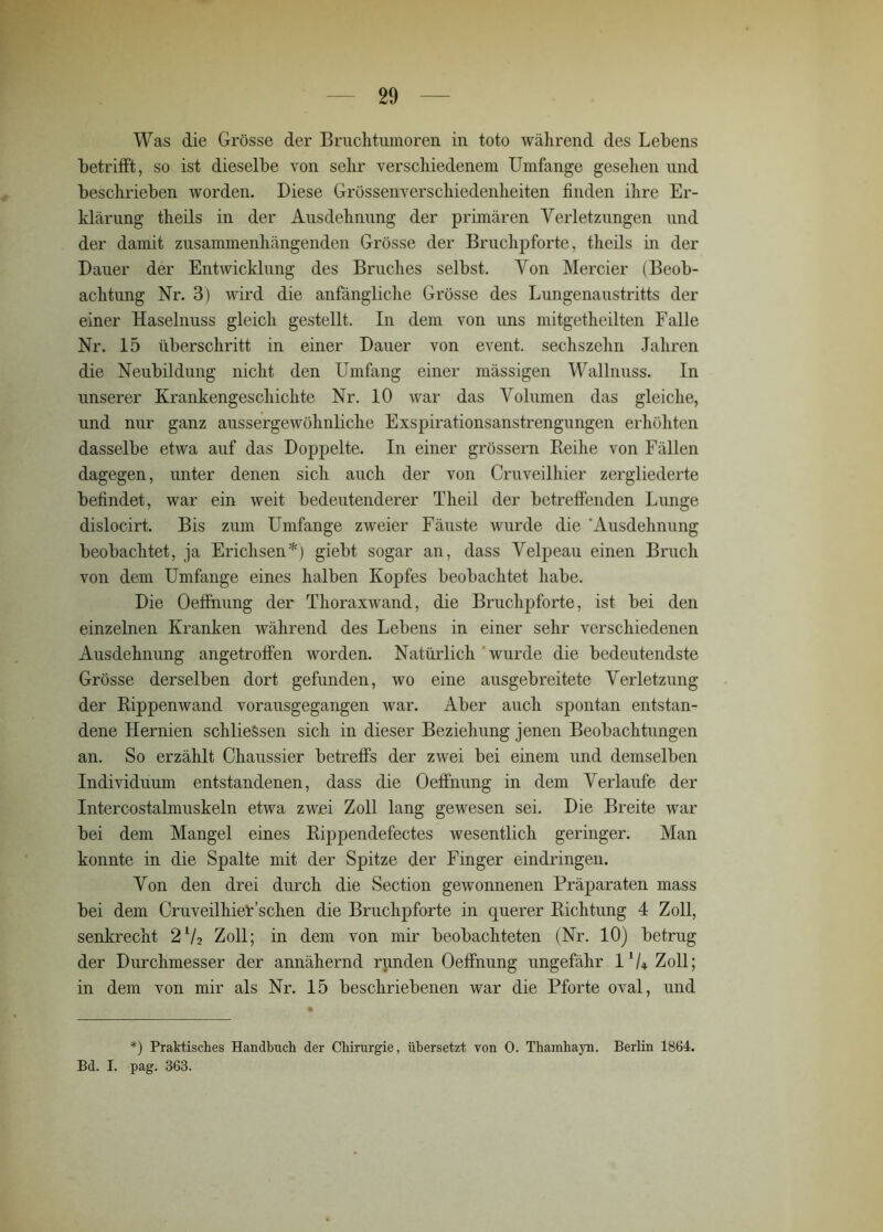 Was die Grösse der Bruclitumoren in toto während des Lehens hetrifft, so ist dieselbe von sehr verschiedenem Umfange gesehen und beschrieben worden. Diese Grössenverschiedenheiten finden ihre Er- klärung theils in der Ausdehnung der primären Verletzungen und der damit zusammenhängenden Grösse der Bruchpforte, theils in der Dauer der Entwicklung des Bruches selbst. Von Mercier (Beob- achtung Nr. 3) wird die anfängliche Grösse des Lungenaustritts der einer Haselnuss gleich gestellt. In dem von uns mitgetheilten Falle Nr. 15 überschritt in einer Dauer von event. sechszehn Jahren die Neubildung nicht den Umfang einer mässigen Wallnuss. In unserer Krankengeschichte Nr. 10 war das Volumen das gleiche, und nur ganz aussergewöhnliche Exspirationsanstrengungen erhöhten dasselbe etwa auf das Doppelte. In einer grossem Reihe von Fällen dagegen, unter denen sich auch der von Cruveilhier zergliederte befindet, war ein weit bedeutenderer Theil der betreffenden Lunge dislocirt. Bis zum Umfange zweier Fäuste wurde die 'Ausdehnung beobachtet, ja Erichsen*) giebt sogar an, dass Velpeau einen Bruch von dem Umfange eines halben Kopfes beobachtet habe. Die Oeffnung der Thoraxwand, die Bruchpforte, ist bei den einzelnen Kranken während des Lebens in einer sehr verschiedenen Ausdehnung angetroffen worden. Natürlich wurde die bedeutendste Grösse derselben dort gefunden, wo eine ausgebreitete Verletzung der Rippenwand vorausgegangen war. Aber auch spontan entstan- dene Hernien schlieSsen sich in dieser Beziehung jenen Beobachtungen an. So erzählt Chaussier betreffs der zwei bei einem und demselben Individuum entstandenen, dass die Oeffnung in dem Verlaufe der Intercostalmuskeln etwa zwei Zoll lang gewesen sei. Die Breite war bei dem Mangel eines Rippendefectes wesentlich geringer. Man konnte in die Spalte mit der Spitze der Finger ein dringen. Von den drei durch die Section gewonnenen Präparaten mass bei dem Cruveilhier sehen die Bruchpforte in querer Richtung 4 Zoll, senkrecht 2lA> Zoll; in dem von mir beobachteten (Nr. 10) betrug der Durchmesser der annähernd runden Oeffnung ungefähr 1'U Zoll; in dem von mir als Nr. 15 beschriebenen war die Pforte oval, und *) Praktisches Handbuch der Chirurgie, übersetzt von 0. Thamhayn. Berlin 1864. Bd. I. pag. 363.