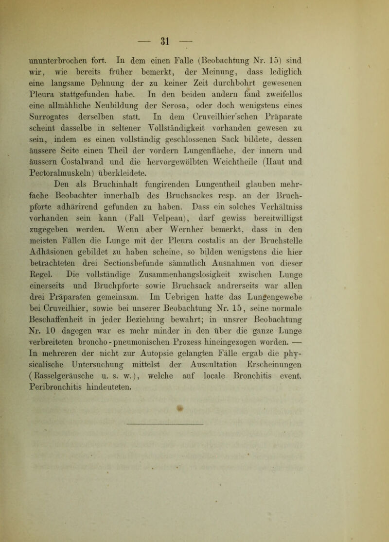 ununterbrochen fort. In dem einen Falle (Beobachtung Nr. 15) sind wir, wie bereits früher bemerkt, der Meinung, dass lediglich eine langsame Dehnung der zu keiner Zeit durchbohrt gewesenen Pleura stattgefunden habe. In den beiden andern fand zweifellos eine allmähliche Neubildung der Serosa, oder doch wenigstens eines Surrogates derselben statt. In dem Cruveilliier’schen Präparate scheint dasselbe in seltener Yollständigkeit vorhanden gewesen zu sein, indem es einen vollständig geschlossenen Sack bildete, dessen äussere Seite einen Theil der vordem Lungenfläche, der innern und äussern Costalwand und die hervorgewölbten Weichtheile (Haut und Pectoralmuskeln) tiberkleidete. Den als Bruchinhalt fungirenden Lungentheil glauben mehr- fache Beobachter innerhalb des Bruchsackes resp. an der Bruch- pforte adhärirend gefunden zu haben. Dass ein solches Yerhältniss vorhanden sein kann (Fall Yelpeau), darf gewiss bereitwilligst zugegeben werden. Wenn aber Wernlier bemerkt, dass in den meisten Fällen die Lunge mit der Pleura costalis an der Bruchstelle Adhäsionen gebildet zu haben scheine, so bilden wenigstens die hier betrachteten drei Sectionsbefunde sämmtlich Ausnahmen von dieser Begeh Die vollständige Zusammenhangslosigkeit zwischen Lunge einerseits und Bruchpforte sowie Bruchsack andrerseits war allen drei Präparaten gemeinsam. Im Uebrigen hatte das Lungengewebe bei Cruveilhier, sowie bei unserer Beobachtung Nr. 15, seine normale Beschaffenheit in jeder Beziehung bewahrt; in unsrer Beobachtung Nr. 10 dagegen war es mehr minder in den über die ganze Lunge verbreiteten broncho - pneumonischen Prozess hineingezogen worden. — In mehreren der nicht zur Autopsie gelangten Fälle ergab die phy- sicalische Untersuchung mittelst der Auscultation Erscheinungen (Basselgeräusche u. s. w.), welche auf locale Bronchitis event. Peribronchitis hindeuteten.