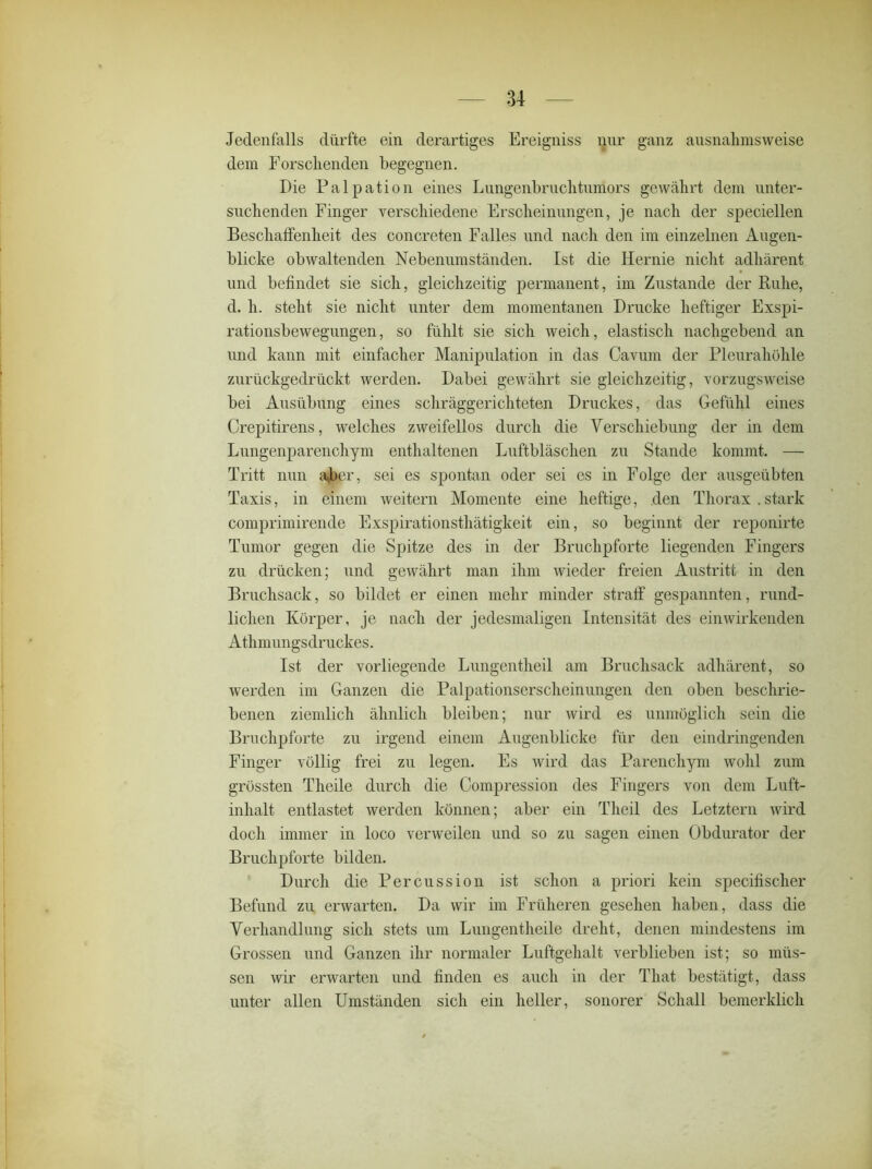 Jedenfalls dürfte ein derartiges Ereigniss nur ganz ausnahmsweise dem Forschenden begegnen. Die Palpation eines Lungenbruchtumors gewährt dem unter- suchenden Finger verschiedene Erscheinungen, je nach der speciellen Beschaffenheit des concreten Falles und nach den im einzelnen Augen- blicke obwaltenden Nebenumständen. Ist die Hernie nicht adhärent und befindet sie sich, gleichzeitig permanent, im Zustande der Ruhe, d. h. steht sie nicht unter dem momentanen Drucke heftiger Exspi- rationsbewegungen, so fühlt sie sich weich, elastisch nachgebend an und kann mit einfacher Manipulation in das Cavum der Pleurahöhle zurückgedrückt werden. Dabei gewährt sie gleichzeitig, vorzugsweise bei Ausübung eines schräggerichteten Druckes, das Gefühl eines Crepitirens, welches zweifellos durch die Verschiebung der in dem Lungenparenchym enthaltenen Luftbläschen zu Stande kommt. — Tritt nun aber, sei es spontan oder sei es in Folge der ausgeübten Taxis, in einem weitern Momente eine heftige, den Thorax.stark comprimirende Exspirationsthätigkeit ein, so beginnt der reponirte Tumor gegen die Spitze des in der Bruchpforte liegenden Fingers zu drücken; und gewährt man ihm wieder freien Austritt in den Bruchsack, so bildet er einen mehr minder straff gespannten, rund- lichen Körper, je nach der jedesmaligen Intensität des einwirkenden Athmungsdruckes. Ist der vorliegende Lungentheil am Bruchsack adhärent, so werden im Ganzen die Palpationserscheinungen den oben beschrie- benen ziemlich ähnlich bleiben; nur wird es unmöglich sein die Bruchpforte zu irgend einem Augenblicke für den eindringenden Finger völlig frei zn legen. Es wird das Parenchym wohl zum grössten Theile durch die Compression des Fingers von dem Luft- inhalt entlastet werden können; aber ein Tlieil des Letztem wird doch immer in loco verweilen und so zu sagen einen Obdurator der Bruchpforte bilden. Durch die Percussion ist schon a priori kein specifisclier Befund zu erwarten. Da wir im Früheren gesehen haben, dass die Verhandlung sich stets um Lungentheile dreht, denen mindestens im Grossen und Ganzen ihr normaler Luftgehalt verblieben ist; so müs- sen wir erwarten und finden es auch in der That bestätigt, dass unter allen Umständen sich ein heller, sonorer Schall bemerklich