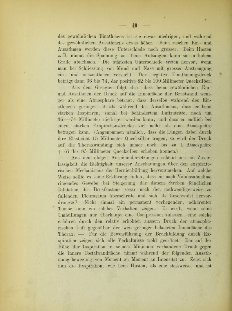 des gewöhnlichen Einathmens ist sie etwas niedriger, und während des gewöhnlichen Ausathmens etwas höher. Beim raschen Ein- und Ausathmen werden diese Unterschiede noch grösser. Beim Husten z. B. nimmt die Spannung zu, heim Aufsaugen kann sie in hohem Grade abnehmen. Die stärksten Unterschiede treten hervor, wenn man bei Schliessung von Mund und Nase mit grosser Anstrengung ein - und auszuathmen versucht. Der negative Einathmungsdruck beträgt dann 36 bis 74, der positive 82 bis 100 Millimeter Quecksilber. Aus dem Gesagten folgt also, dass beim gewöhnlichen Ein- und Ausathmen der Druck auf die Innenfläche der Brustwand weni- ger als eine Atmosphäre beträgt, dass derselbe während des Ein- athmens geringer ist als während des. Ausathmens, dass er beim starken Inspiriren, zumal bei behindertem Luftzutritte, noch um 36 — 74 Millimeter niedriger werden kann, und dass er endlich bei einem starken Exspirationsdrucke viel mehr als eine Atmosphäre betragen kann. (Angenommen nämlich, dass die Lungen dabei durch ihre Elasticität 15 Millimeter Quecksilber tragen, so wird der Druck auf die Thoraxwandung sich immer noch bis zu 1 Atmosphäre + 67 bis 85 Millimeter Quecksilber erheben können.) Aus den obigen Auseinandersetzungen scheint uns mit Zuver- lässigkeit die Richtigkeit unserer Anschauungen über den exspirato- rischen Mechanismus der Hernienbildung hervorzugehen. Auf welche Weise sollte es seine Erklärung finden, dass ein nach Volumsabnahme ringendes Gewebe bei Steigerung der diesem Streben feindlichen Dilatation des Brustkastens sogar noch den nothwendigerweise zu füllenden Pleuraraum überschritte und sich als Geschwulst hervor- drängte? Nicht einmal ein permanent vorliegender, adhärenter Tumor kann ein solches Verhalten zeigen. Er wird, wenn seine Umhüllungen nur überhaupt eine Compression zulassen, eine solche erfahren durch den relativ erhöhten äussern Druck der atmosphä- rischen Luft gegenüber der weit geringer belasteten Innenfläche des Thorax. — Für die Beweisführung der Bruchbildung durch Ex- spiration zeigen sich alle Verhältnisse wohl geordnet. Der auf der Höhe der Inspiration in seinem Minimum vorhandene Druck gegen die innere Costalwandfläche nimmt während der folgenden Ausath- mungsbewegung von Moment zu Moment an Intensität zu. Zeigt sich nun die Exspiration, wie beim Husten, als eine stossweise, und ist