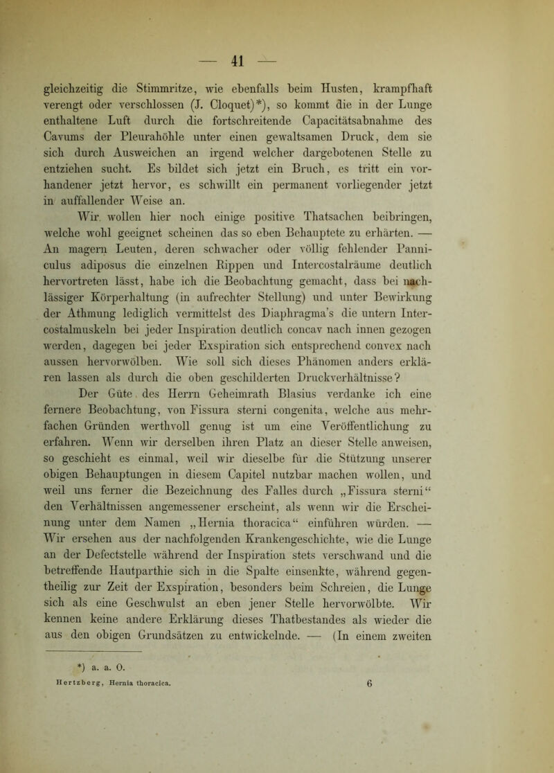 gleichzeitig die Stimmritze, wie ebenfalls beim Husten, krampfhaft verengt oder verschlossen (J. Cloquet)*), so kommt die in der Lunge enthaltene Luft durch die fortschreitende Capacitätsabnahme des Cavums der Pleurahöhle unter einen gewaltsamen Druck, dem sie sich durch Ausweichen an irgend welcher dargebotenen Stelle zu entziehen sucht. Es bildet sich jetzt ein Bruch, es tritt ein vor- handener jetzt hervor, es schwillt ein permanent vorliegender jetzt, in auffallender Weise an. Wir wollen hier noch einige positive Thatsachen beibringen, welche wohl geeignet scheinen das so eben Behauptete zu erhärten. — An magern Leuten, deren schwacher oder völlig fehlender Panni- culus adiposus die einzelnen Rippen und Intercostalräume deutlich hervortreten lässt, habe ich die Beobachtung gemacht, dass bei nach- lässiger Körperhaltung (in aufrechter Stellung) und unter Bewirkung der Athmung lediglich vermittelst des Diaphragma’s die untern Inter- costalmuskeln bei jeder Inspiration deutlich concav nach innen gezogen werden, dagegen bei jeder Exspiration sich entsprechend convex nach aussen hervorwölben. Wie soll sich dieses Phänomen anders erklä- ren lassen als durch die oben geschilderten Druckverhältnisse ? Der Güte, des Herrn Geheimrath Blasius verdanke ich eine fernere Beobachtung, von Fissura sterni congenita, welche aus mehr- fachen Gründen werthvoll genug ist um eine Veröffentlichung zu erfahren. Wenn wir derselben ihren Platz an dieser Stelle an weisen, so geschieht es einmal, weil wir dieselbe für die Stützung unserer obigen Behauptungen in diesem Capitel nutzbar machen wollen, und weil uns ferner die Bezeichnung des Falles durch „Fissura sterni“ den Verhältnissen angemessener erscheint, als wenn wir die Erschei- nung unter dem Namen „Hernia thoracica“ einführen würden. — Wir ersehen aus der nachfolgenden Krankengeschichte, wie die Lunge an der Defectstelle während der Inspiration stets verschwand und die betreffende Hautparthie sich in die Spalte einsenkte, während gegen- theilig zur Zeit der Exspiration, besonders beim Schreien, die Lunge sich als eine Geschwulst an eben jener Stelle hervorwölbte. Wir kennen keine andere Erklärung dieses Thatbestandes als wieder die aus den obigen Grundsätzen zu entwickelnde. — (In einem zweiten *) a. a. 0. Hertzberg, Hernia thoracica. 6