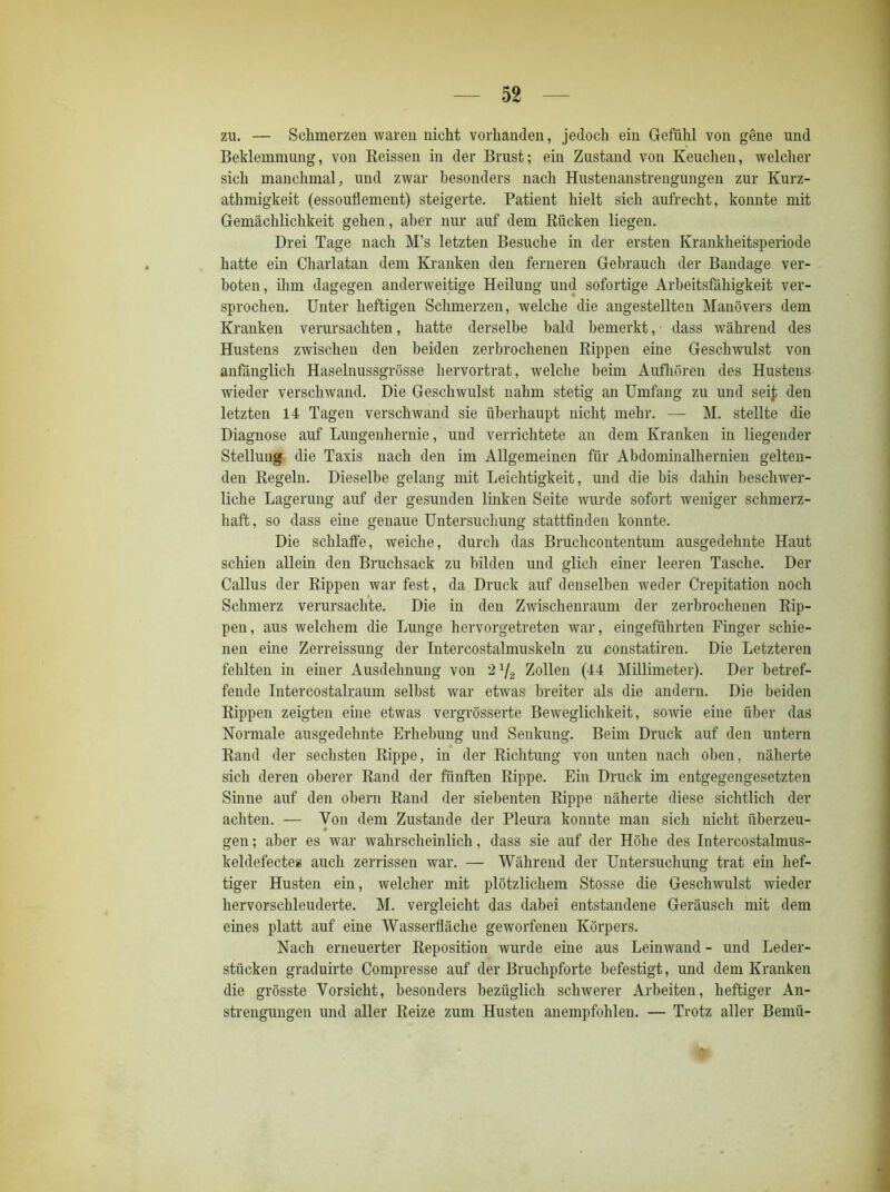 zu. — Schmerzen waren nicht vorhanden, jedoch ein Gefühl von gene und Beklemmung, von Reissen in der Brust; ein Zustand von Keuchen, welcher sich manchmal, und zwar besonders nach Hustenanstrengungen zur Kurz- athmigkeit (essoufl erneut) steigerte. Patient hielt sich aufrecht, konnte mit Gemächlichkeit gehen, aber nur auf dem Rücken liegen. Drei Tage nach M’s letzten Besuche in der ersten Krankheitsperiode hatte ein Charlatan dem Kranken den ferneren Gebrauch der Bandage ver- boten, ihm dagegen anderweitige Heilung und sofortige Arbeitsfähigkeit ver- sprochen. Unter heftigen Schmerzen, welche die angestellten Manövers dem Kranken verursachten, hatte derselbe bald bemerkt, dass während des Hustens zwischen den beiden zerbrochenen Rippen eine Geschwulst von anfänglich Haselnussgrösse hervortrat, welche beim Aufhören des Hustens wieder verschwand. Die Geschwulst nahm stetig an Umfang zu und seif den letzten 14 Tagen verschwand sie überhaupt nicht mehr. — M. stellte die Diagnose auf Lungenhernie, und verrichtete an dem Kranken in liegender Stellung die Taxis nach den im Allgemeinen für Abdominalhernien gelten- den Regeln. Dieselbe gelang mit Leichtigkeit, und die bis dahin beschwer- liche Lagerung auf der gesunden linken Seite wurde sofort weniger schmerz- haft, so dass eine genaue Untersuchung stattfinden konnte. Die schlaffe, weiche, durch das Bruchcontentuni ausgedehnte Haut schien allein den Bruchsack zu bilden und glich einer leeren Tasche. Der Gallus der Rippen war fest, da Druck auf denselben weder Crepitation noch Schmerz verursachte. Die in den Zwischenraum der zerbrochenen Rip- pen, aus welchem die Lunge hervorgetreten war, eingeführten Finger schie- nen eine Zerreissung der Intercostalmuskeln zu constatiren. Die Letzteren fehlten in einer Ausdehnung von 2 */2 Zollen (44 Millimeter). Der betref- fende Intercostalraum selbst war etwas breiter als die andern. Die beiden Rippen zeigten eine etwas vergrösserte Beweglichkeit, sowie eine über das Normale ausgedehnte Erhebung und Senkung. Beim Druck auf den untern Rand der sechsten Rippe, in der Richtung von unten nach oben, näherte sich deren oberer Rand der fünften Rippe. Ein Druck im entgegengesetzten Sinne auf den obern Rand der siebenten Rippe näherte diese sichtlich der achten. — Von dem Zustande der Pleura konnte man sich nicht überzeu- gen ; aber es war wahrscheinlich, dass sie auf der Höhe des Intercostalmus- keldefectes auch zerrissen war. — Während der Untersuchung trat ein hef- tiger Husten ein, welcher mit plötzlichem Stosse die Geschwulst wieder hervorschleuderte. M. vergleicht das dabei entstandene Geräusch mit dem eines platt auf eine Wasserfläche geworfenen Körpers. Nach erneuerter Reposition wurde eine aus Leinwand - und Leder- stücken graduirte Compresse auf der Bruchpforte befestigt, und dem Kranken die grösste Vorsicht, besonders bezüglich schwerer Arbeiten, heftiger An- strengungen und aller Reize zum Husten anempfohlen. — Trotz aller Bemii-