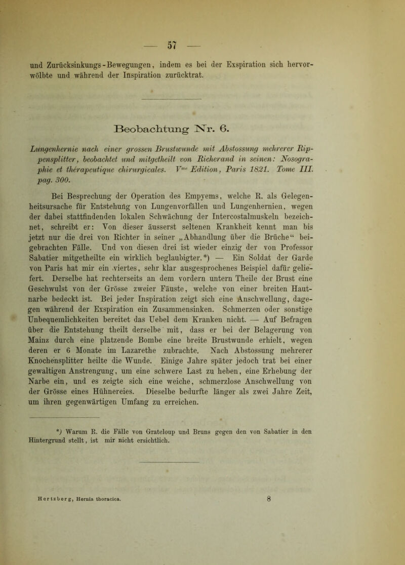 und Zurücksinkungs - Bewegungen, indem es bei der Exspiration sich hervor- wölbte und während der Inspiration zurücktrat. Beobachtung INTr. 6. Lungenhernie nach einer grossen Brustwunde mit Äbstossung mehrerer Rip- pensplitter , beobachtet und mitgetheilt von Richer and in seinen: Nosogra- phie et thcrapeutique chirurgicales. Vmr Edition, Paris 1821. Tome III. pag. 300. Bei Besprechung der Operation des Empyems, welche R. als Gelegen- heitsursache für Entstehung von Lungenvorfällen und Lungenhernien, wegen der dabei stattfindenden lokalen Schwächung der Intercostalmuskeln bezeich- net, schreibt er: Yon dieser äusserst seltenen Krankheit kennt man bis jetzt nur die drei von Richter in seiner „Abhandlung über die Brüche“ bei- gebrachten Fälle. Und von diesen drei ist wieder einzig der von Professor Sabatier mitgetheilte ein wirklich beglaubigter.*) — Ein Soldat der Garde von Paris hat mir ein viertes, sehr klar ausgesprochenes Beispiel dafür gelie- fert. Derselbe hat rechterseits an dem vordem untern Theile der Brust eine Geschwulst von der Grösse zweier Fäuste, welche von einer breiten Haut- narbe bedeckt ist. Bei jeder Inspiration zeigt sich eine Anschwellung, dage- gen während der Exspiration ein Zusammensinken. Schmerzen oder sonstige Unbequemlichkeiten bereitet das Uebel dem Kranken nicht. — Auf Befragen über die Entstehung theilt derselbe mit, dass er bei der Belagerung von Mainz durch eine platzende Bombe eine breite Brustwunde erhielt, wegen deren er 6 Monate im Lazarethe zubrachte. Nach Äbstossung mehrerer Knochensplitter heilte die Wunde. Einige Jahre später jedoch trat bei einer gewaltigen Anstrengung, um eine schwere Last zu heben, eine Erhebung der Narbe ein, und es zeigte sich eine weiche, schmerzlose Anschwellung von der Grösse eines Hühnereies. Dieselbe bedurfte länger als zwei Jahre Zeit, um ihren gegenwärtigen Umfang zu erreichen. *) Warum R. die Fälle von Grateloup und Bruns gegen den von Sabatier in den Hintergrund stellt, ist mir nicht ersichtlich. Hertzberg, Hernia thoracica. 8