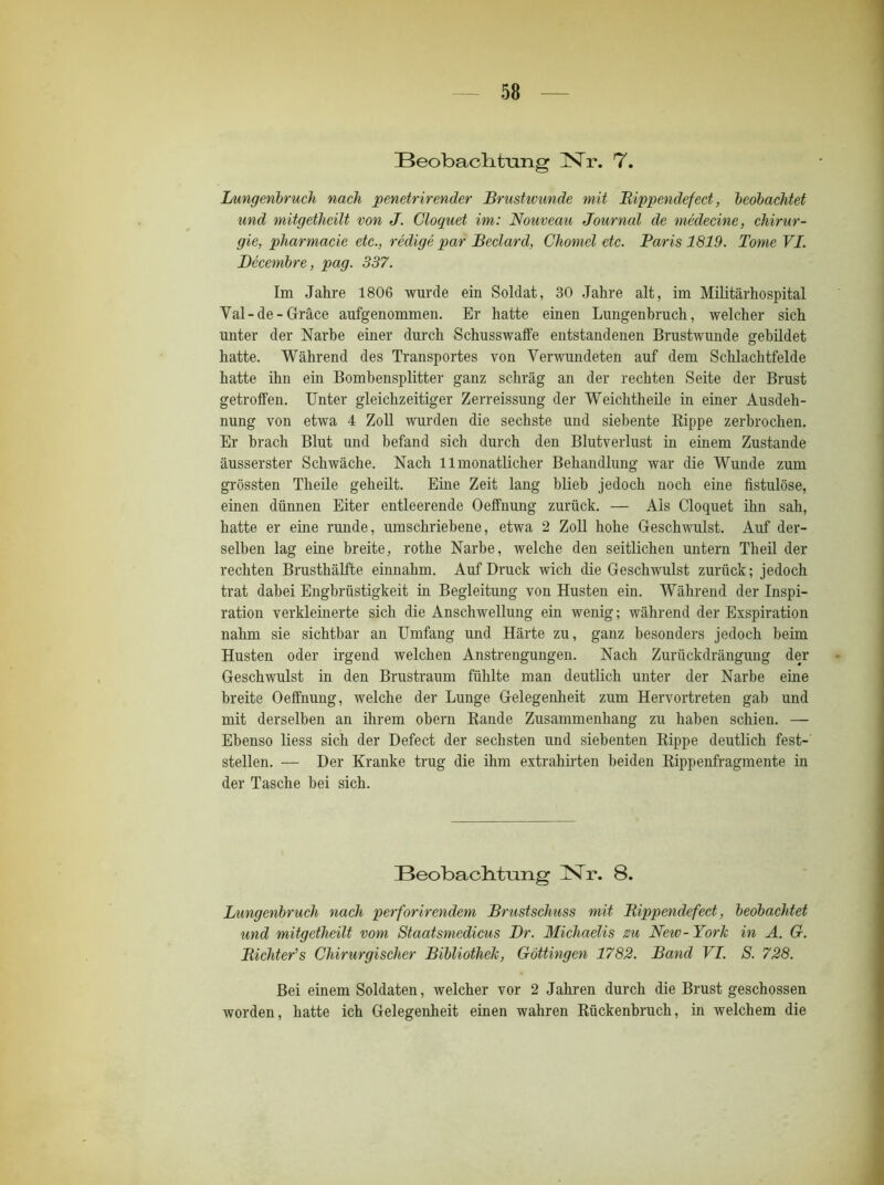 Beobachtung ISTr. 7. Lungenbruch nach penetrirender Brustwunde mit Bippendefect, beobachtet und mitgetheilt von J. Cloquet im: Nouveau Journcd de medecine, Chirur- gie, pharmacie etc., redige par Beclard, Chomel etc. Paris 1819. Tome VI. Decembre, pag. 337. Im Jahre 1806 wurde ein Soldat, 30 Jahre alt, im Militärhospital Val-de-Gräce aufgenommen. Er hatte einen Lungenbruch, welcher sich unter der Narbe einer durch Schusswaffe entstandenen Brustwunde gebildet hatte. Während des Transportes von Verwundeten auf dem Schlachtfelde hatte ihn ein Bombensplitter ganz schräg an der rechten Seite der Brust getroffen. Unter gleichzeitiger Zerreissung der Weichtheile in einer Ausdeh- nung von etwa 4 Zoll wurden die sechste und siebente Rippe zerbrochen. Er brach Blut und befand sich durch den Blutverlust in einem Zustande äusserster Schwäche. Nach 11 monatlicher Behandlung war die Wunde zum grössten Theile geheilt. Eine Zeit lang blieb jedoch noch eine fistulöse, einen dünnen Eiter entleerende Oeffnung zurück. — Als Cloquet ihn sah, hatte er eine runde, umschriebene, etwa 2 Zoll hohe Geschwulst. Auf der- selben lag eine breite, rothe Narbe, welche den seitlichen untern Theil der rechten Brusthälfte einnahm. Auf Druck wich die Geschwulst zurück; jedoch trat dabei Engbrüstigkeit in Begleitung von Husten ein. Während der Inspi- ration verkleinerte sich die Anschwellung ein wenig; während der Exspiration nahm sie sichtbar an Umfang und Härte zu, ganz besonders jedoch beim Husten oder irgend welchen Anstrengungen. Nach Zurückdrängung der Geschwulst in den Brustraum fühlte man deutlich unter der Narbe eine breite Oeffnung, welche der Lunge Gelegenheit zum Hervortreten gab und mit derselben an ihrem obern Rande Zusammenhang zu haben schien. — Ebenso liess sich der Defect der sechsten und siebenten Rippe deutlich fest- stellen. — Der Kranke trug die ihm extrahirten beiden Rippenfragmente in der Tasche bei sich. Beobachtung Nr. 8. Lungenbruch nach perforirendem Brustschuss mit Bippendefect, beobachtet und mitgetheilt vom Staatsmedicus Br. Michaelis zu New- York in A. G. Bichter's Chirurgischer Bibliothek, Göttingen 1782. Band VI. S. 728. Bei einem Soldaten, welcher vor 2 Jahren durch die Brust geschossen worden, hatte ich Gelegenheit einen wahren Rückenbruch, in welchem die