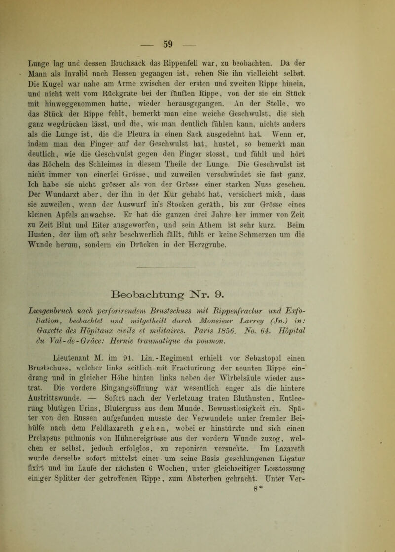 Lunge lag und dessen Bruchsack das Rippenfell war, zu beobachten. Da der Mann als Invalid nach Hessen gegangen ist, sehen Sie ihn vielleicht selbst. Die Kugel war nahe am Arme zwischen der ersten und zweiten Rippe hinein, und nicht weit vom Rückgrate bei der fünften Rippe, von der sie ein Stück mit hinweggenommen hatte, wieder herausgegangen. An der Stelle, wo das Stück der Rippe fehlt, bemerkt man eine weiche Geschwulst, die sich ganz wegdrücken lässt, und die, wie man deutlich fühlen kann, nichts anders als die Lunge ist, die die Pleura in einen Sack ausgedehnt hat. Wenn er, indem man den Finger auf der Geschwulst hat, hustet, so bemerkt man deutlich, wie die Geschwulst gegen den Finger stosst, und fühlt und hört das Röcheln des Schleimes in diesem Theile der Lunge. Die Geschwulst ist nicht immer von einerlei Grösse, und zuweilen verschwindet sie fast ganz. Ich habe sie nicht grösser als von der Grösse einer starken Nuss gesehen. Der Wundarzt aber, der ihn in der Kur gehabt hat, versichert mich, dass sie zuweilen, wenn der Auswurf in’s Stocken gerätli, bis zur Grösse eines kleinen Apfels an wachse. Er hat die ganzen drei Jahre her immer von Zeit zu Zeit Blut und Eiter ausgeworfen, und sein Athem ist sehr kurz. Beim Husten, der ihm oft sehr beschwerlich fällt, fühlt er keine Schmerzen um die Wunde herum, sondern ein Drücken in der Herzgrube. Beobachtung !Nr. 9. Lungenbruch nach perforirendem Brustschuss mit Rippenfractur und Exfo- liation, beobachtet und mitgetheilt durch Monsieur Larrey (Jn.) in: Gazette des Höpitaux civils et militaircs. Baris 1856. No. 64. Höpital du Val-de- Gräce: Hernie traumatique du poumon. Lieutenant M. im 91. Lin. - Regiment erhielt vor Sebastopol einen Brustschuss, welcher links seitlich mit Fracturirung der neunten Rippe ein- drang und in gleicher Höhe hinten links neben der Wirbelsäule wieder aus- trat. Die vordere Eingangsöffnung war wesentlich enger als die hintere Austrittswunde. — Sofort nach der Verletzung traten Bluthusten, Entlee- rung blutigen Urins, Bluterguss aus dem Munde, Bewusstlosigkeit ein. Spä- ter von den Russen aufgefunden musste der Verwundete unter fremder Bei- hülfe nach dem Feldlazareth gehen, wobei er hinstürzte und sich einen Prolapsus pulmonis von Hühnereigrösse aus der vordem Wunde zuzog, wel- chen er selbst, jedoch erfolglos, zu reponiren versuchte. Im Lazareth wurde derselbe sofort mittelst einer um seine Basis geschlungenen Ligatur fixirt und im Laufe der nächsten 6 Wochen, unter gleichzeitiger Losstossung einiger Splitter der getroffenen Rippe, zum Absterben gebracht. Unter Ver- 8 *