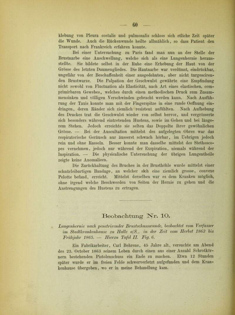 klebung von Pleura costalis und pulmonalis schloss sich etliche Zeit später die Wunde. Auch die Rückenwunde heilte allmählich, so dass Patient den Transport nach Frankreich erfahren konnte. Bei einer Untersuchung zu Paris fand man nun an der Stelle der Brustnarbe eine Anschwellung, welche sich als eine Lungenhernie heraus- stellte. Sie bildete selbst in der Ruhe eine Erhebung der Haut von der Grösse des letzten Daumengliedes. Die Hautnarbe war verdünnt, eindrückbar, ungefähr von der Beschalfenheit einer ausgedehnten, aber nicht turgesciren- den Brustwarze. Die Palpation der Geschwulst gewährte eine Empfindung nicht sowohl von Fluctuation als Elasticität, nach Art eines elastischen, com- primirbaren Gewebes, welches durch einen methodischen Druck zum Zusam- mensinken und völligen Verschwinden gebracht werden kann. Nach Ausfüh- rung der Taxis konnte man mit der Fingerspitze in eine runde Oeffnung ein- dringen, deren Ränder sich ziemlich resistent anfühlten. Nach Aufhebung des Druckes trat die Geschwulst wieder von selbst hervor, und vergrösserte sich besonders während eintretenden Hustens, sowie im Gehen und bei länge- rem Stehen. Jedoch erreichte sie selten das Doppelte ihrer gewöhnlichen Grösse. — Bei der Auscultation mittelst des aufgelegten Ohres war das respiratorische Geräusch nur äusserst schwach hörbar, im Uebrigen jedoch rein und ohne Rasseln. Besser konnte man dasselbe mittelst des Stethosco- pes vernehmen, jedoch nur während der Exspiration, niemals während der Inspiration. — Die physicalische Untersuchung der übrigen Lungentheile zeigte keine Anomalieen. Die Zurückhaltung des Bruches in der Brusthöhle wurde mittelst einer schniirleibartigen Bandage, an welcher sich eine ziemlich grosse, convexe Pelotte befand, erreicht. Mittelst derselben war es dem Kranken möglich, ohne irgend welche Beschwerden von Seiten der Hernie zu gehen und die Anstrengungen des Hustens zu ertragen. Beobachtung Nr. IO. Lungenhernie nach penetrirender Brustschusswunde, beobachtet vom Verfasser im Stadtlcranlcenhause zu Balle ajS., in der Zeit vom Herbst 1863 bis Frühjahr 1865. — Hierzu Tafel II. Fig. 6. Ein Fabrikarbeiter, Carl Behrens, 45 Jahre alt, versuchte am Abend des 23. October 1863 seinem Leben durch einen aus einer Anzahl Schrotkör- nern bestehenden Pistolenschuss ein Ende zu machen. Etwa 12 Stunden später wurde er im freien Felde schwerverletzt aufgefunden und dem Kran- kenhause übergeben, wo er in meine Behandlung kam.