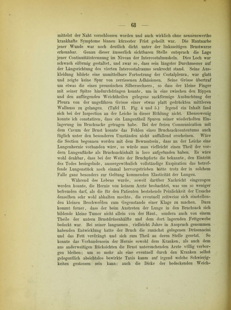mittelst der Naht verschlossen worden und auch wirklich ohne nennenswerthe krankhafte Symptome hinnen kürzester Frist geheilt war. Die Hautnarbe jener Wunde war noch deutlich dicht unter der linksseitigen Brustwarze erkennbar. Genau dieser äusserlich sichtbaren Stelle entsprach die Lage jener Continuitätstrennung im Niveau der Intercostalmuskeln. Dies Loch war schwach eiförmig gestaltet, und zwar so, dass sein längster Durchmesser auf der Längsrichtung des vierten Intercostalraums senkrecht stand. Seine Aus- kleidung bildete eine unmittelbare Fortsetzung der Costalpleura, war glatt und zeigte keine Spur von zerrissenen Adhäsionen. Seine Grösse übertraf um etwas die eines preussischen Silbersechsers, so dass der kleine Finger mit seiner Spitze hindurchdringen konnte, um in eine zwischen den Rippen und den aufliegenden Weichtheilen gelegene sackförmige Ausbuchtung der Pleura von der ungefähren Grösse einer etwas platt gedrückten mittleren Wallnuss zu gelangen. (Tafel n. Fig. 4 und 5.) Irgend ein Inhalt fand sich bei der Inspection an der Leiche in dieser Höhlung nicht. Ebensowenig konnte ich constatiren, dass ein Lungentheil Spuren seiner wiederholten Ein- lagerung im Bruchsacke getragen habe. Bei der freien Communication mit dem Cavum der Brust konnte das Fehlen eines Bruchsackcontentums auch füglich unter den besonderen Umständen nicht auffallend erscheinen. Wäre die Section begonnen worden mit dem Bewusstsein, dass an der Leiche eine Lungenhernie vorhanden wäre, so würde man vielleicht einen Theil der vor- dem Lungenfläche als Bruchsackinhalt in loco aufgefunden haben. Es wäre wohl denkbar, dass bei der Weite der Bruchpforte die bekannte, den Eintritt des Todes besiegelnde, aussergewöhnlich vollständige Exspiration das betref- fende Lungenstück noch einmal hervorgetrieben hätte trotz der in solchem Falle ganz besonders zur Geltung kommenden Elasticität der Lungen. Während des Lebens wurde, soweit darüber Nachricht eingezogen werden konnte, die Hernie von keinem Arzte beobachtet, was um so weniger befremden darf, als die für den Patienten bestehende Peinlichkeit der Ursache denselben sehr wohl ahhalten mochte, die eventuell zeitweise sich einstellen- den kleinen Beschwerden zum Gegenstände einer Klage zu machen. Dazu kommt ferner, dass der beim Austreten der Lunge in den Bruchsack sich bildende kleine Tumor nicht allem von der Haut, sondern auch von einem Theile der untern Brustdrüsenhälfte und dem dort lagernden Fettgewebe bedeckt war. Bei seiner langsamen, vielleicht Jahre in Anspruch genommen habenden Entwicklung hatte der Bruch die zunächst gelegenen Drüsenacini und das Fett verdrängt und sich zum Theil an deren Stelle gesetzt. So konnte das Vorhandensein der Hernie sowohl dem Kranken, als auch dem aus anderweitigen Rücksichten die Brust untersuchenden Arzte völlig verbor- gen bleiben; um so mehr als eine eventuell durch den Kranken selbst gelegentlich absichtslos bewirkte Taxis kaum auf irgend welche Schwierig- keiten gestossen sein kann; auch die Dicke der bedeckenden Weich-