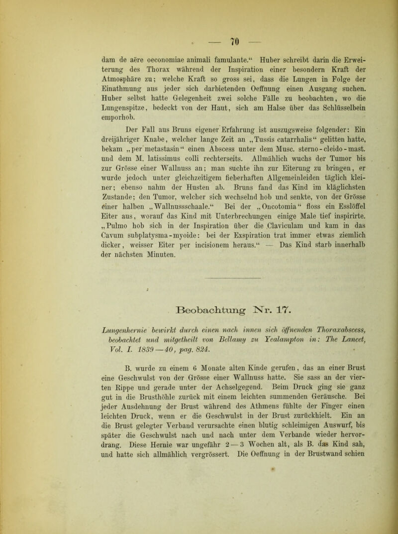 dam de aere oeconomiae animali famulante.“ Huber schreibt darin die Erwei- terung des Thorax während der Inspiration einer besondern Kraft der Atmosphäre zu; welche Kraft so gross sei, dass die Lungen in Folge der Einathmung aus jeder sich darbietenden Oeffnung einen Ausgang suchen. Huber selbst hatte Gelegenheit zwei solche Fälle zu beobachten, wo die Lungenspitze, bedeckt von der Haut, sich am Halse über das Schlüsselbein emporhob. Der Fall aus Bruns eigener Erfahrung ist auszugsweise folgender: Ein dreijähriger Knabe, welcher lange Zeit an „ Tussis catarrhalis “ gelitten hatte, bekam „ per metastasin “ einen Abscess unter dem Muse, sterno - cleido - mast, und dem M. latissimus colli rechterseits. Allmählich wuchs der Tumor bis zur Grösse einer Wallnuss an; man suchte ihn zur Eiterung zu bringen, er wurde jedoch unter gleichzeitigem fieberhaften Allgemeinleiden täglich klei- ner; ebenso nahm der Husten ab. Bruns fand das Kind im kläglichsten Zustande; den Tumor, welcher sich wechselnd hob und senkte, von der Grösse einer halben „ Wallnussschaale.“ Bei der „Oncotomia“ floss ein Esslölfel Eiter aus, worauf das Kind mit Unterbrechungen einige Male tief inspirirte. „Pulmo hob sich in der Inspiration über die Claviculam und kam in das Cavum subplatysma-myoide: bei der Exspiration trat immer etwas ziemlich dicker, weisser Eiter per incisionem heraus.“ — Das Kind starb innerhalb der nächsten Minuten. Beobachtung lSTr. 17. Lungenhernie bewirkt durch einen nach innen sich öffnenden Thoraxabscess, beobachtet und mitgetheilt von Bellamy zu Yealampton in: The Lancet, Vol. I. 1839 — 40, pag. 824. B. wurde zu einem 6 Monate alten Kinde gerufen, das an einer Brust eine Geschwulst von der Grösse einer Wallnuss hatte. Sie sass an der vier- ten Rippe und gerade unter der Achselgegend. Beim Druck ging sie ganz gut in die Brusthöhle zurück mit einem leichten summenden Geräusche. Bei jeder Ausdehnung der Brust während des Athmens fühlte der Finger ehien leichten Druck, wenn er die Geschwulst in der Brust zurückhielt. Ein an die Brust gelegter Verband verursachte einen blutig schleimigen Auswurf, bis später die Geschwulst nach und nach unter dem Verbände wieder hervor- drang. Diese Hernie war ungefähr 2 — 3 Wochen alt, als B. das Kind sah, und hatte sich allmählich vergrössert. Die Oeffnung in der Brustwand schien