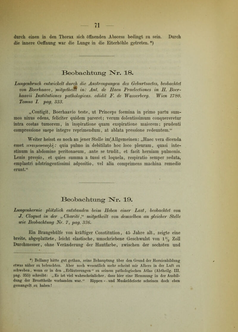 durch einen in den Thorax sich öffnenden Abscess bedingt zu sein. Durch die innere Oeffnung war die Lunge in die Eiterhöhle getreten. *) Beobachtung Nr. 18. Lungenbruch entwickelt durch die Anstrengungen des Geburtsactes, beobachtet von Boerhaave, 'mitgethem in: Ant. de Haen Praelectiones in H. Boer- haavii Institutiones pathologicas. edidit F. de Wasserberg. Wien 1780. Tomus I. pag. 333. „Contigit, Boerhaavio teste, ut Princeps foemina in primo partu sum- mos nixus edens, feliciter quidem pareret; verum dolentissimum conquereretur intra costas tumorem, in inspiratione quam exspiratione maiorem; prudenti compressione saepe integre reprimendum, at ablata pressione redeuntem.“ Weiter heisst es noch an jener Stelle im'Allgemeinen: „Haec vera dicenda esset 7cvevf.iovoxrjlr]: quia pulmo in debitilato hoc loco pleuram, quasi inte- stinum in ahdomine peritonaeum, ante se trudit, et facit herniam pulmonis. Lenis pressio, et quies summa a tussi et loquela, respiratio semper sedata, emplastri adstringentissimi adpositio, vel alia comprimens machina remedio erunt.“ Beobach, trnig JNTr. 19. Lungenhernie plötzlich entstanden beim Heben einer Last, beobachtet von J. Cloquet in der „ Charite mitgetheilt von demselben an gleicher Stelle wie Beobachtung Nr. 7, pag. 336. Ein Braugehiilfe von kräftiger Constitution, 45 Jahre alt, zeigte eine breite, abgeplattete, leicht elastische, umschriebene Geschwulst von l*/2 Zoll Durchmesser, ohne Veränderung der Hautfarbe, zwischen der sechsten und *) Bellamy hätte gut gethan, seine Behauptung über den Grund der Hernienbildung etwas näher zu beleuchten. Aber noch wesentlich mehr scheint mir Albers in der Luft zu schweben, wenn er in den „Erläuterungen“ zu seinem pathologischen Atlas (Ahtheilg. III. pag. 355) schreibt: „ Es ist viel wahrscheinlicher. dass hier eine Hemmung in der Ausbil- dung der Brusttheile vorhanden war.“ Rippen - und Muskeldefecte scheinen doch eben gemangelt zu haben!