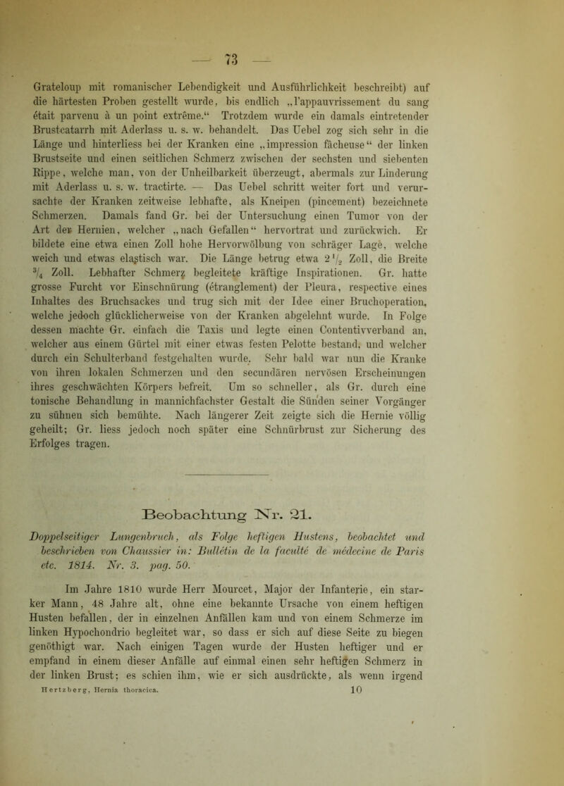 Grateloup mit romanischer Lebendigkeit und Ausführlichkeit beschreibt) auf die härtesten Proben gestellt wurde, bis endlich „l’appauvrissement du sang etait parvenu ä un point extreme.“ Trotzdem wurde ein damals eintretender Brustcatarrh mit Aderlass u. s. w. behandelt. Das Uebel zog sich sehr in die Länge und hinterliess bei der Kranken eine „impression fächeuse“ der linken Brustseite und einen seitlichen Schmerz zwischen der sechsten und siebenten Bippe, welche man, von der Unheilbarkeit überzeugt, abermals zur Linderung mit Aderlass u. s. w. tractirte. — Das Uebel schritt weiter fort und verur- sachte der Kranken zeitweise lebhafte, als Kneipen (pincement) bezeichnete Schmerzen. Damals fand Gr. bei der Untersuchung einen Tumor von der Art der Hernien, welcher „nach Gefallen“ hervortrat und zurückwich. Er bildete eine etwa einen Zoll hohe Hervorwölbung von schräger Lage, welche weich und etwas elastisch war. Die Länge betrug etwa 2'j2 Zoll, die Breite 3/4 Zoll. Lebhafter Schmer^ begleitete kräftige Inspirationen. Gr. hatte grosse Furcht vor Einschnürung (etranglement) der Pleura, respective eines Inhaltes des Bruchsackes und trug sich mit der Idee einer Bruchoperation, welche jedoch glücklicherweise von der Kranken abgelelmt wurde. In Folge dessen machte Gr. einfach die Taxis und legte einen Conteutivverband an, welcher aus einem Gürtel mit einer etwas festen Pelotte bestand, und welcher durch ein Schulterband festgehalten wurde. Sehr bald war nun die Kranke von ihren lokalen Schmerzen und den secundären nervösen Erscheinungen ihres geschwächten Körpers befreit. Um so schneller, als Gr. durch eine tonische Behandlung in mannichfachster Gestalt die Sünden seiner Vorgänger zu sühneu sich bemühte. Nach längerer Zeit zeigte sich die Hernie völlig geheilt; Gr. liess jedoch noch später eine Schnürbrust zur Sicherung des Erfolges tragen. Beobachtung INTr. 21. Doppelseitiger Lungenbruch, als Folge heftigen Hustens, beobachtet und beschrieben von Chaussier in: Bulletin de la faciüte de medccinc de Paris etc. 1814. Nr. 3. pag. 50. Im Jahre 1810 wurde Herr Mourcet, Major der Infanterie, ein star- ker Mann, 48 Jahre alt, ohne eine bekannte Ursache von einem heftigen Husten befallen, der in einzelnen Anfällen kam und von einem Schmerze im linken Hypochondrio begleitet war, so dass er sich auf diese Seite zu biegen genöthigt war. Nach einigen Tagen wurde der Husten heftiger und er empfand in einem dieser Anfälle auf einmal einen sehr heftigen Schmerz in der linken Brust; es schien ihm, wie er sich ausdrückte, als wenn irgend Hertzberg, Hernia thoracica. 10