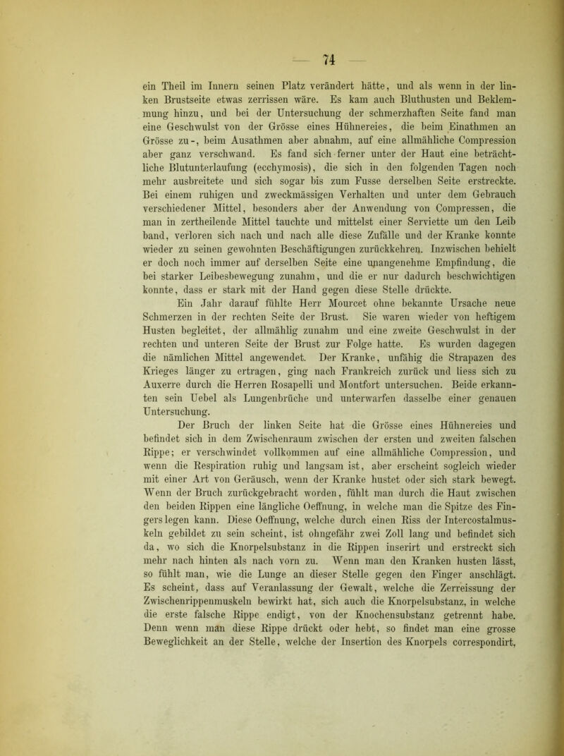 ein Theil im Innern seinen Platz verändert hätte, und als wenn in der lin- ken Brustseite etwas zerrissen wäre. Es kam auch Bluthusten und Beklem- mung hinzu, und bei der Untersuchung der schmerzhaften Seite fand man eine Geschwulst von der Grösse eines Hühnereies, die beim Einathmen an Grösse zu-, beim Ausathmen aber abnahm, auf eine allmähliche Compression aber ganz verschwand. Es fand sich ferner unter der Haut eine beträcht- liche Blutunterlaufung (ecchymosis), die sich in den folgenden Tagen noch mehr ausbreitete und sich sogar bis zum Fusse derselben Seite erstreckte. Bei einem ruhigen und zweckmässigen Verhalten und unter dem Gebrauch verschiedener Mittel, besonders aber der Anwendung von Compressen, die man in zertheilende Mittel tauchte und mittelst einer Serviette um den Leib band, verloren sich nach und nach alle diese Zufälle und der Kranke konnte wieder zu seinen gewohnten Beschäftigungen zurückkehren. Inzwischen behielt er doch noch immer auf derselben Seite eine unangenehme Empfindung, die bei starker Leibesbewegung zunahm, und die er nur dadurch beschwichtigen konnte, dass er stark mit der Hand gegen diese Stelle drückte. Ein Jahr darauf fühlte Herr Mourcet ohne bekannte Ursache neue Schmerzen in der rechten Seite der Brust. Sie waren wieder von heftigem Husten begleitet, der allmählig zunahm und eine zweite Geschwulst in der rechten und unteren Seite der Brust zur Folge hatte. Es wurden dagegen die nämlichen Mittel angewendet. Der Kranke, unfähig die Strapazen des Krieges länger zu ertragen, ging nach Frankreich zurück und liess sich zu Auxerre durch die Herren Rosapelli und Montfort untersuchen. Beide erkann- ten sein Uebel als Lungenbrüche und unterwarfen dasselbe einer genauen Untersuchung. Der Bruch der linken Seite hat die Grösse eines Hühnereies und befindet sich in dem Zwischenraum zwischen der ersten und zweiten falschen Rippe; er verschwindet vollkommen auf eine allmähliche Compression, und wenn die Respiration ruhig und langsam ist, aber erscheint sogleich wieder mit einer Art von Geräusch, wenn der Kranke hustet oder sich stark bewegt. Wenn der Bruch zurückgebracht worden, fühlt man durch die Haut zwischen den beiden Rippen eine längliche Oeffnung, in welche man die Spitze des Fin- gers legen kann. Diese Oeffnung, welche durch einen Riss der Intercostalmus- keln gebildet zu sein scheint, ist ohngefähr zwei Zoll lang und befindet sich da, wo sich die Knorpelsubstanz in die Rippen inserirt und erstreckt sich mehr nach hinten als nach vorn zu. Wenn man den Kranken husten lässt, so fühlt man, wie die Lunge an dieser Stelle gegen den Finger anschlägt. Es scheint, dass auf Veranlassung der Gewalt, welche die Zerreissung der Zwischenrippenmuskeln bewirkt hat, sich auch die Knorpelsubstanz, in welche die erste falsche Rippe endigt, von der Knochensubstanz getrennt habe. Denn wenn man diese Rippe drückt oder hebt, so findet man eine grosse Beweglichkeit an der Stelle, welche der Insertion des Knorpels correspondirt,