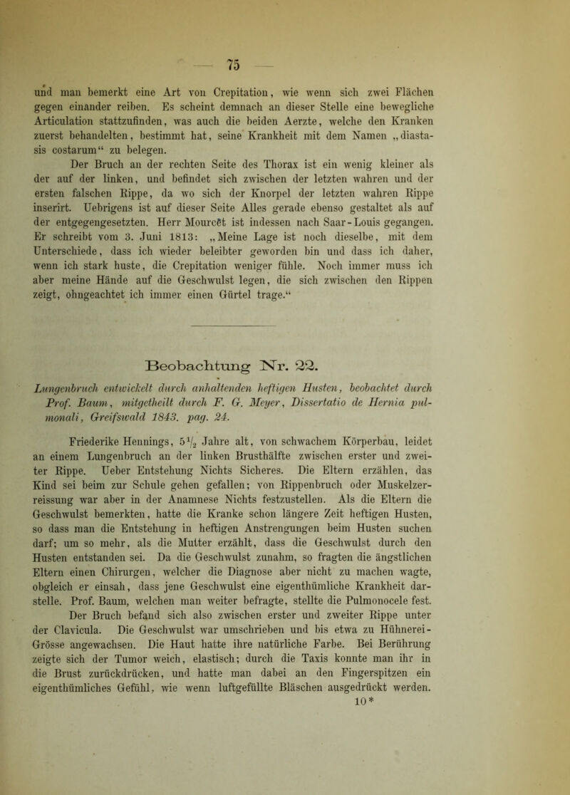 und man bemerkt eine Art von Crepitation, wie wenn sich zwei Flächen gegen einander reiben. Es scheint demnach an dieser Stelle eine bewegliche Articulation stattzufinden, was auch die beiden Aerzte, welche den Kranken zuerst behandelten, bestimmt hat, seine Krankheit mit dem Namen „diasta- sis costarum“ zu belegen. Der Bruch an der rechten Seite des Thorax ist ein wenig kleiner als der auf der linken, und befindet sich zwischen der letzten wahren und der ersten falschen Kippe, da wo sich der Knorpel der letzten wahren Rippe inserirt. Uebrigens ist auf dieser Seite Alles gerade ebenso gestaltet als auf der entgegengesetzten. Herr MourcSt ist indessen nach Saar-Louis gegangen. Er schreibt vom 3. Juni 1813: „Meine Lage ist noch dieselbe, mit dem Unterschiede, dass ich wieder beleibter geworden bin und dass ich daher, wenn ich stark huste, die Crepitation weniger fühle. Noch immer muss ich aber meine Hände auf die Geschwulst legen, die sich zwischen den Rippen zeigt, ohugeachtet ich immer einen Gürtel trage.“ Beobaclitiang ]STr. 22. Lungenbruch entwickelt durch anhaltenden heftigen Husten, beobachtet durch Prof. Baum, mitgetheilt durch F. G. Meyer, Dissertatio de Hernia pul- monali, Greifsivald 1843. pag. 24. Friederike Hennings, 572 Jahre alt, von schwachem Körperbau, leidet an einem Lungenbruch an der linken Brusthälfte zwischen erster und zwei- ter Rippe. Ueber Entstehung Nichts Sicheres. Die Eltern erzählen, das Kind sei beim zur Schule gehen gefallen; von Rippenbruch oder Muskelzer- reissung war aber in der Anamnese Nichts festzustellen. Als die Eltern die Geschwulst bemerkten, hatte die Kranke schon längere Zeit heftigen Husten, so dass man die Entstehung in heftigen Anstrengungen beim Husten suchen darf; um so mehr, als die Mutter erzählt, dass die Geschwulst durch den Husten entstanden sei. Da die Geschwulst zunahm, so fragten die ängstlichen Eltern einen Chirurgen, welcher die Diagnose aber nicht zu machen wagte, obgleich er einsah, dass jene Geschwulst eine eigenthüraliche Krankheit dar- stelle. Prof. Baum, welchen man weiter befragte, stellte die Pulmonocele fest. Der Bruch befand sich also zwischen erster und zweiter Rippe unter der Clavicula. Die Geschwulst war umschrieben und bis etwa zu Hühnerei- Grösse angewachsen. Die Haut hatte ihre natürliche Farbe. Bei Berührung zeigte sich der Tumor weich, elastisch; durch die Taxis konnte man ihr in die Brust zurückdrücken, und hatte man dabei an den Fingerspitzen ein eigentümliches Gefühl, wie wenn luftgefüllte Bläschen ausgedrückt werden. 10*