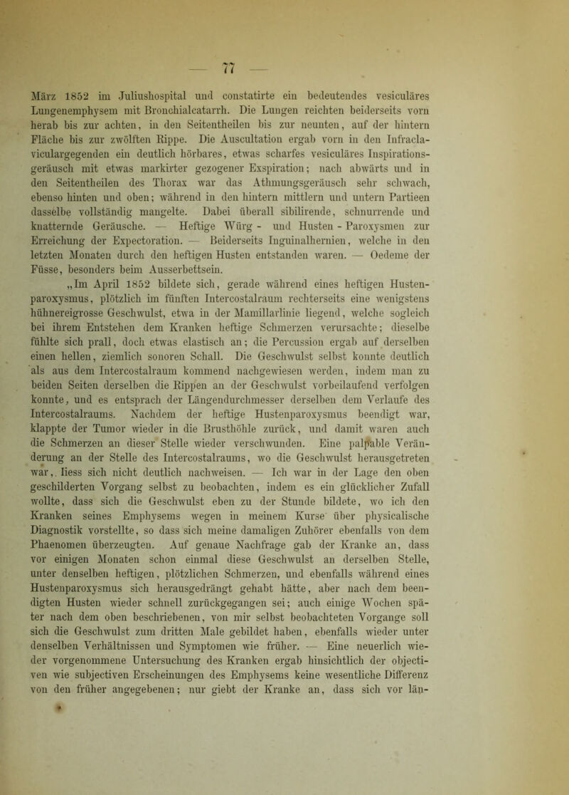 März 1852 im Juliushospital und constatirte ein bedeutendes vesiculäres Lungenemphysem mit Bronchialcatarrh. Die Lungen reichten beiderseits vorn herab bis zur achten, in den Seitentheilen bis zur neunten, auf der hintern Fläche bis zur zwölften Kippe. Die Auscultation ergab vorn in den Infracla- viculargegenden ein deutlich hörbares, etwas scharfes vesiculäres Inspirations- geräusch mit etwas markirter gezogener Exspiration; nach abwärts und in den Seitentheilen des Thorax war das Athmungsgeräusch sehr schwach, ebenso hinten und oben; während in den hintern mittlern und untern Partieen dasselbe vollständig mangelte. Dabei überall sibilirende, schnurrende und knatternde Geräusche. — Heftige Würg - und Husten - Paroxysmen zur Erreichung der Expectoration. — Beiderseits Inguinalhernien, welche in den letzten Monaten durch den heftigen Husten entstanden waren. — Oedeme der Füsse, besonders beim Ausserbettsein. „Im April 1852 bildete sich, gerade während eines heftigen Husten- paroxysmus, plötzlich im fünften Intercostalraum rechterseits eine wenigstens hühnereigrosse Geschwulst, etwa in der Mamillarlinie liegend, welche sogleich bei ihrem Entstehen dem Kranken heftige Schmerzen verursachte; dieselbe fühlte sich prall, doch etwas elastisch an; die Percussion ergab auf derselben einen hellen, ziemlich sonoren Schall. Die Geschwulst selbst konnte deutlich als aus dem Intercostalraum kommend nachgewiesen werden, indem man zu beiden Seiten derselben die Rippen an der Geschwulst vorbeilaufend verfolgen konnte, und es entsprach der Längendurchmesser derselben dem Verlaufe des Intercostalraums. Nachdem der heftige Hustenparoxysmus beendigt war, klappte der Tumor wieder in die Brusthöhle zurück, und damit waren auch die Schmerzen an dieser Stelle wieder verschwunden. Eine palp'able Verän- derung an der Stelle des Intercostalraums, wo die Geschwulst herausgetreten war,. Iiess sich nicht deutlich nachweisen. — Ich war in der Lage den oben geschilderten Vorgang selbst zu beobachten, indem es ein glücklicher Zufall wollte, dass sich die Geschwulst eben zu der Stunde bildete, wo ich den Kranken seines Emphysems wegen in meinem Kurse über physicalische Diagnostik vorstellte, so dass sich meine damaligen Zuhörer ebenfalls von dem Phaenomen überzeugten. Auf genaue Nachfrage gab der Kranke an, dass vor einigen Monaten schon einmal diese Geschwulst an derselben Stelle, unter denselben heftigen, plötzlichen Schmerzen, und ebenfalls während eines Hustenparoxysmus sich herausgedrängt gehabt hätte, aber nach dem been- digten Husten wieder schnell zurückgegangen sei; auch einige Wochen spä- ter nach dem oben beschriebenen, von mir selbst beobachteten Vorgänge soll sich die Geschwulst zum dritten Male gebildet haben, ebenfalls wieder unter denselben Verhältnissen und Symptomen wie früher. — Eine neuerlich wie- der vorgenommene Untersuchung des Kranken ergab hinsichtlich der objecti- ven wie subjectiven Erscheinungen des Emphysems kerne wesentliche Differenz von den früher angegebenen; nur giebt der Kranke an, dass sich vor län-