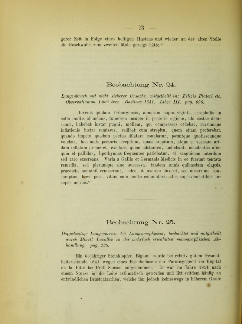 gerer Zeit in Folge eines heftigen Hustens und wieder an der alten Stelle die Geschwulst zum zweiten Male gezeigt hätte.“ Beobach.tiing Nr. 24. Lungenbruch mit nicht sicherer Ursache, mitgetheilt in: Felicis Plateri etc. Observationuni Libri tres. Basileae 1641. Liber III. pag. 696. „ luvenis quidam Friburgensis, annorum supra viginti, scrophulis in collo multis abundans, tumorem insuper in pectoris regione, ubi costae delii- scunt, habebat instar pugni, möllern, qui compressus cedebat, rursumque inflationis instar remissus, redibat cum strepitu, quem etiam proferebat, quando impetu quodam pectus dilatare conabatur, potuitque quotiescunque volebat, hoc motu pectoris strepitum, quasi crepitum, atque si vesicam ari- dam inflatam premeret, excitare, quem adstantes, audiebant: macilentus alio- quin et pallidus, lipothymias frequentes patiebatur, et sanguinem interdum sed raro exscreans. Varia a Gallis et Germanis Medicis in eo fuerunt tentata remedia, sed plerumque sine successu, tandem annis quibusdam elapsis, praedicta nonnihil remiserunt, adeo ut uxorem duxerit, sed miserrime con- snmptus, brevi post, vitam cum morte commutavit aliis supervenientibus in- super morbis.“ Beobachtung Nr. 25. Doppelseitige Lungenhernie bei Lungenemphysem, beobachtet und mitgetheilt durch Morell - Lavallee in der mehrfach erwähnten monographischen Ab- handlung. pag. 138. Ein 63jähriger Steinklopfer, Bigaut, wurde bei relativ gutem Gesund- heitszustände 1841 wegen eines Pseudoplasma der Parotisgegend im Höpital de la Pitie bei Prof. Sanson aufgenommen. Er war im Jahre 1814 nach einem Sturze in die Loire asthmatisch geworden und litt seitdem häufig an entzündlichen Brustcatarrlien, welche ihm jedoch keineswegs in höherem Grade