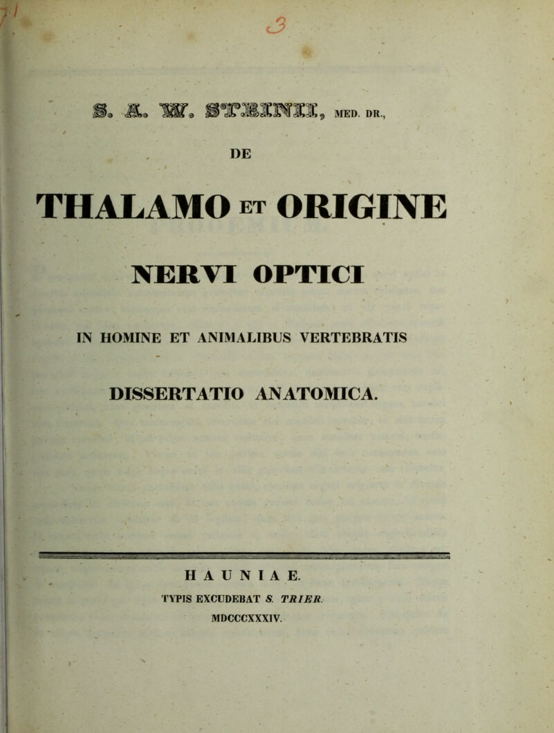 / MED. DR., DE THALAMO ET ORIGINE NERTI OPTICI IN HOMINE ET ANIMALIBUS VERTEBRATIS DISSERTATIO ANATOMICA. H A U N I A E. TYPIS EXCUDEBAT & TRIER. MDCCCXXXIV.