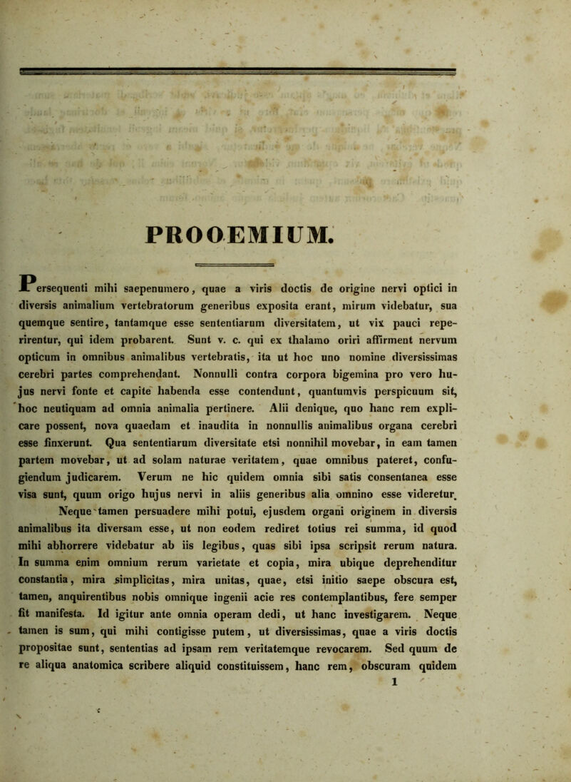 -M- ^ PROOEMIUM. \ I^ersequenti mihi saepenumero, quae a viris doctis de origine nervi optici in diversis animalium vertebratorum generibus exposita erant, mirum videbatur, sua quemque sentire, tantamque esse sententiarum diversitatem, ut vix pauci repe- rirentur, qui idem probarent. Sunt v. c. qui ex thalamo oriri affirment nervum opticum in omnibus animalibus vertebratis, ita ut hoc uno nomine diversissimas cerebri partes comprehendant. Nonnulli contra corpora bigemina pro vero hu- jus nervi fonte et capite' habenda esse contendunt, quantumvis perspicuum sit, 'hoc neutiquam ad omnia animalia pertinere. Alii denique, quo hanc rem expli- care possent, nova quaedam et inaudita in nonnullis animalibus organa cerebri esse linxerunt. Qua sententiarum diversitate etsi nonnihil movebar, in eam tamen partem movebar, ut ad solam naturae veritatem, quae omnibus pateret, confu- V, giendum judicarem. Verum ne hic quidem omnia sibi satis consentanea esse visa sunt, quum origo hujus nervi in aliis generibus alia omnino esse videretur. Neque'tamen persuadere mihi potui, ejusdem organi originem in diversis animalibus ita diversam esse, ut non eodem rediret totius rei summa, id quod mihi abhorrere videbatur ab iis legibus, quas sibi ipsa scripsit rerum natura. In summa enim omnium rerum varietate et copia, mira ubique deprehenditur constantia, mira jsimplicitas, mira unitas, quae, etsi initio saepe obscura est, tamen, anquirentibus nobis omnique ingenii acie res contemplantibus, fere semper fit manifesta. Id igitur ante omnia operam dedi, ut hanc investigarem. Neque tamen is sum, qui mihi contigisse putem, ut diversissimas, quae a viris doctis propositae sunt, sententias ad ipsam rem veritatemque revocarem. Sed quum de re aliqua anatomica scribere aliquid constituissem, hanc rem, obscuram quidem 1 < \