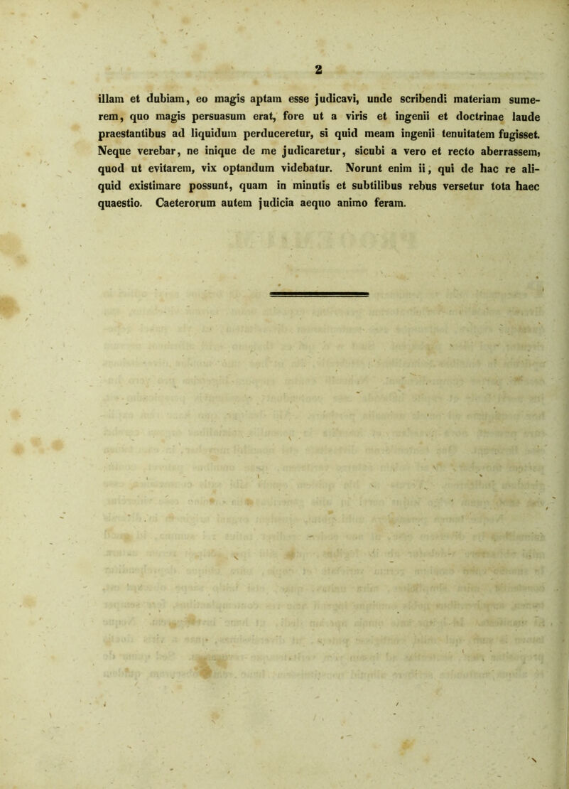 illam et dubiam, eo magis aptam esse judicavi, unde scribendi materiam sume- rem, quo magis persuasum erat, fore ut a viris et ingenii et doctrinae laude praestantibus ad liquidum perduceretur, si quid meam ingenii tenuitatem fugisset. Neque verebar, ne inique de me judicaretur, sicubi a vero et recto aberrassem, quod ut evitarem, vix optandum videbatur. Norunt enim ii, qui de hac re ali- quid existimare possunt, quam in minutis et subtilibus rebus versetur tota haec quaestio. Caeterorum autem judicia aequo animo feram. N \ \ 'N