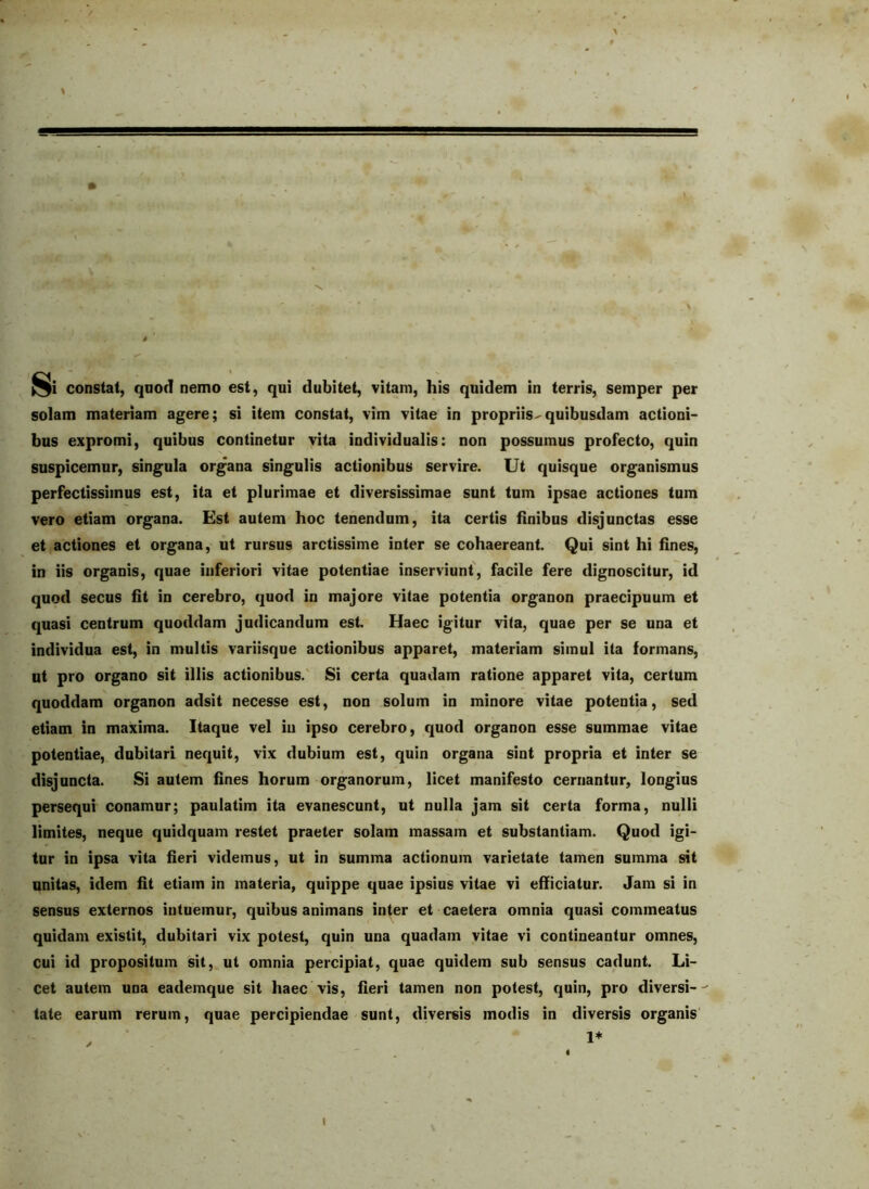 solam materiam agere; si item constat, vim vitae in propriis^quibusdam actioni- bus expromi, quibus continetur vita individualis: non possumus profecto, quin suspicemur, singula organa singulis actionibus servire. Ut quisque organismus perfectissimus est, ita et plurimae et diversissimae sunt tum ipsae actiones tum vero etiam organa. Est autem hoc tenendum, ita certis finibus disjunctas esse et actiones et organa, ut rursus arctissime inter se cohaereant. Qui sint hi fines, in iis organis, quae inferiori vitae potentiae inserviunt', facile fere dignoscitur, id quod secus fit in cerebro, quod in majore vitae potentia organon praecipuum et quasi centrum quoddam judicandum est. Haec igitur vita, quae per se una et individua est, in multis variisque actionibus apparet, materiam simul ita formans, ut pro organo sit illis actionibus.' Si certa quadam ratione apparet vita, certum quoddam organon adsit necesse est, non solum in minore vitae potentia, sed etiam in maxima. Itaque vel iu ipso cerebro, quod organon esse summae vitae potentiae, dubitari nequit, vix dubium est, quin organa sint propria et inter se disjuncta. Si autem fines horum organorum, licet manifesto cernantur, longius persequi conamur; paulatim ita evanescunt, ut nulla jam sit certa forma, nulli limites, neque quidquam restet praeter solam massam et substantiam. Quod igi- tur in ipsa vita fieri videmus, ut in summa actionum varietate tamen summa sit unitas, idem fit etiam in materia, quippe quae ipsius vitae vi efficiatur. Jam si in sensus externos intuemur, quibus animans inter et caetera omnia quasi commeatus quidam existit, dubitari vix potest, quin una quadam vitae vi contineantur omnes, cui id propositum sit, ut omnia percipiat, quae quidem sub sensus cadunt. Li- cet autem una eademque sit haec vis, fieri tamen non potest, quin, pro diversi--' late earum rerum, quae percipiendae sunt, diversis modis in diversis organis t