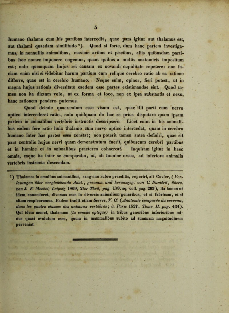 humano thalamo cum his partibns intercedit, quae pars igitur aut thalamus est, aut thalami quaedam similitudo ^). Quod si forte, dum hanc partem investiga- mus, in nonnullis animalibus, maxime avibus et piscibus, aliis quibusdam parti- bus hoc nomen imponere cogemur, quam quibus a multis anatomicis impositum est; nolo quemquam hujus rei causam ex novandi cupiditate repetere: non fa- ciam enim nisi si videbitur harum partium cum reliquo cerebro ratio ab ea ratione ' diiierre, quae est in cerebro humano. Neque enim, opinor, heri potest, ut in magna hujus rationis diversitate eaedem esse partes existimandae sint. Quod ta- men non ita dictum volo, ut ex forma et loco, non ex ipsa substantia et nexu, hanc rationem pendere putemus. Quod deinde quaerendum esse visum est, quae illi parti cum 'nervo optico intercederet ratio, nolo quidquam de hac re prius disputare quam ipsam partem in animalibus vertebris instructis descripsero. Licet enim in his animali- bus eadem fere ratio huic thalamo cum nervo optico intercedat, quam in cerebro humano inter has partes esse constat; non poterit tamen antea definiri, quae sit pars centralis hujus nervi quam demonstratum fuerit, quibuscum cerebri partibus • et in homine et in animalibus praeterea cohaereat Inquiram igitur in haec omnia, eaque ita inter se comparabo, ut, ab homine orsus, ad inferiora animalia vertebris instructa descendam. 2) Thalamos in omnibus animantibus, sangvine rubro praeditis, reperiri, ait Cuvier, ( Vor- lesungen iiber vergletchende Anat.^ gesamm. und herausgeg. von C. Dum^ril, iibers. von J. F. Meckel, Leipzig 1809, 2ter Theil, pag. 178, sq. coli. pag. 203}, ita tamen ut idem, concederet, diversos esse in diversis animalium generibus, et si fabricam, et si situm respiceremus. Eadem tradit etiam Serres, V. Cl. (^Anatomie 'comparce du cerveau, dans les quatre classes des animaus vert^brSs', d Parts 1827, Tome II. pag. 434). Qui idem monet, thalamum (la couche optique) in tribus generibus inferioribus mi- nus quasi evolutum esse, quum in mammalibus subito ad summam magnitudinem perveniat.