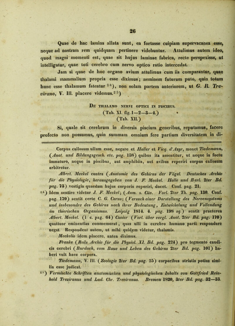 Quae de hac lamina allata sunt, ea fortasse cuipiam supervacanea esse, neque ad nostram rem quidquam pertinere videbuntur. Attulimus autem ideo, quod magni momenti est, quae sit hujus laminae fabrica, recte perspexisse, ut intelligatur, quae toti cerebro cum nervo optico ratio intercedat. Jam si quae de hoc organo avium attulimus cum iis comparantur, quae thalami mammalium propria esse diximus; neminem futurum puto, quin totum hunc esse thalamum fateatur non solam partem anteriorem, ut G. R. Tre- virano, V. 111. placere videmus.^^) De thalamo xEnvi optici ev piscibus. (Tab. XI. fig. 1—2—3—4.) (Tab. XII.) Si, quale sit cerebrum in diversis piscium generibus, reputamus, facere profecto non possumus, quin summam omnium fere partium diversitatem in di- Corpus callosum ullum esse, negare et Haller et Vicq. d'Azyry monet Tiedemann^ (jinat. und Bildungsgesch. etc. pag. 158) quibus ita assentitur, ut neque in foetu immaturo, neque in piscibus, aut amphibiis, aut avibus reperiri corpus callosum arbitretur. Alb^rt. Meckel contra (Anatomie des Gehirns der Vogel. Deutsches Archiv filr die Physiologie^ herausgegeben von J. F Meckel. Halle und Berl. 2ter Bd. pag. 73) vestigia quaedam hujus corporis reperiri, docet. Conf. pag. 21. '^*^) Idem sentire videtur J. F. Meckel', (^Anm. z. Ciiv. Vorl. 2ter Th. pag. 130. Conf. pag. 170) sentit certe C. G. Carus] (^Versuch einer Darstellung des Nervensystems und insbesondre des Gehirns nach ihrer Bedeutung, Enlwickelung und Vollendung im thierischen Organismus. Leipzig 1814. 4. pag. 198 sq.^ sentit praeterea Albert. Meckel. (1 c. pag. 64) Cuvier (^Vorl. uber vergi. Anat. 2/er Bd. pag. 170) quattuor eminentias commemorat, quas ulli in cerebro humano parti respondere negat. Respondent autem, ut mihi quid,em videtur, thalamis. Meckelio idem placere, antea diximus. * Franke (Jdeils Archiv fur die Physiol. XI. Bd. pag. 224) pro tegmento caudi- cis cerebri (^Burdach, vom Baue und Leben des Gehirns 2/er Bd. pag. 101) ha- beri vult haec corpora. Tiedemann, V. 111. (Zoologie 2ter Bd. pag. 15) corporibus striatis potius simi- lia esse judicat. ‘^^) Vermischte Schriften anatomischen und physiologischen Inhalts von Gottfried Rein- hold Treviranus und Lud. Chr, Treviranus. Bremen 1820, 3/er 'Bd. pag. 32—33.